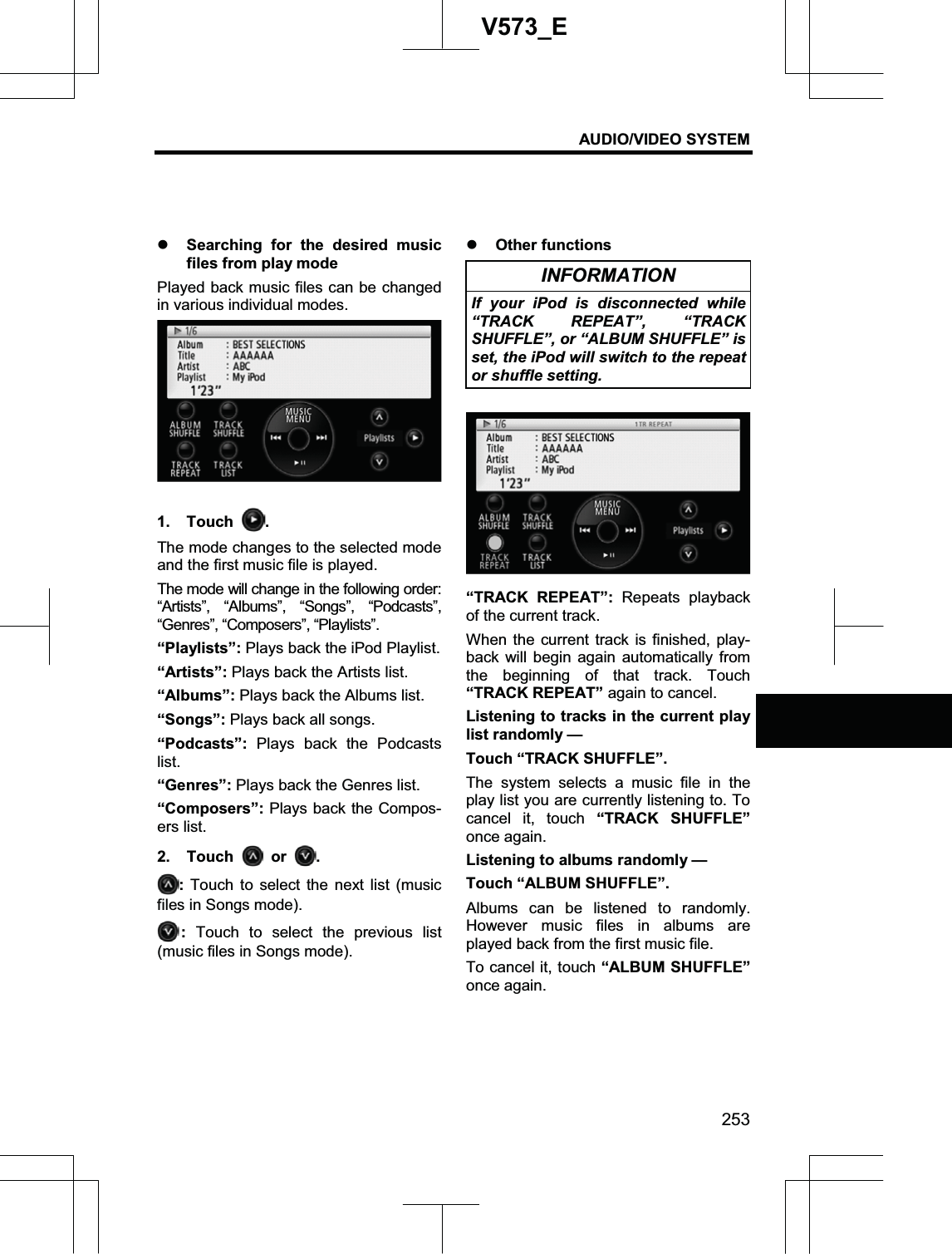 AUDIO/VIDEO SYSTEM 253V573_Ez Searching for the desired music files from play mode Played back music files can be changed in various individual modes. 1. Touch  .The mode changes to the selected mode and the first music file is played. The mode will change in the following order: “Artists”, “Albums”, “Songs”, “Podcasts”, “Genres”, “Composers”, “Playlists”. “Playlists”: Plays back the iPod Playlist. “Artists”: Plays back the Artists list.   “Albums”: Plays back the Albums list. “Songs”: Plays back all songs. “Podcasts”: Plays back the Podcasts list.“Genres”: Plays back the Genres list. “Composers”: Plays back the Compos-ers list. 2. Touch   or  .:Touch to select the next list (music files in Songs mode). :Touch to select the previous list (music files in Songs mode).z Other functions INFORMATION If your iPod is disconnected while “TRACK REPEAT”, “TRACK SHUFFLE”, or “ALBUM SHUFFLE” is set, the iPod will switch to the repeat or shuffle setting. “TRACK REPEAT”: Repeats playback of the current track. When the current track is finished, play-back will begin again automatically from the beginning of that track. Touch “TRACK REPEAT” again to cancel. Listening to tracks in the current play list randomly — Touch “TRACK SHUFFLE”. The system selects a music file in the play list you are currently listening to. To cancel it, touch “TRACK SHUFFLE”once again. Listening to albums randomly — Touch “ALBUM SHUFFLE”. Albums can be listened to randomly. However music files in albums are played back from the first music file. To cancel it, touch “ALBUM SHUFFLE”once again. 