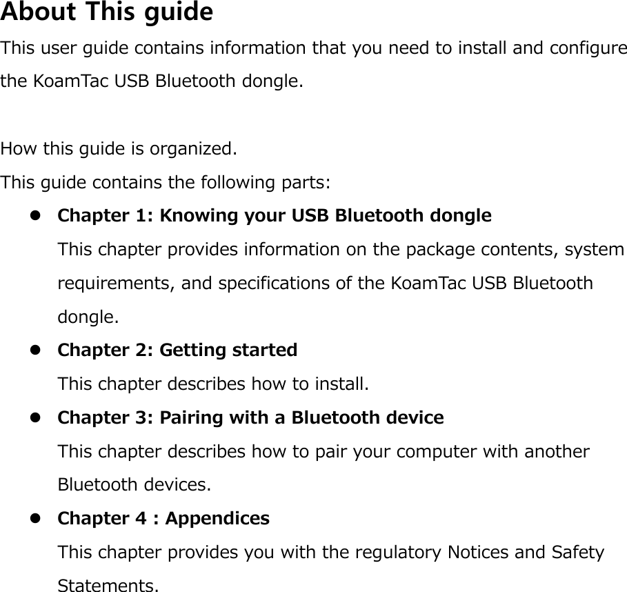 About This guide This user guide contains information that you need to install and configure the KoamTac USB Bluetooth dongle.  How this guide is organized. This guide contains the following parts:  Chapter 1: Knowing your USB Bluetooth dongle This chapter provides information on the package contents, system requirements, and specifications of the KoamTac USB Bluetooth dongle.  Chapter 2: Getting started This chapter describes how to install.  Chapter 3: Pairing with a Bluetooth device This chapter describes how to pair your computer with another Bluetooth devices.  Chapter 4 : Appendices This chapter provides you with the regulatory Notices and Safety Statements. 