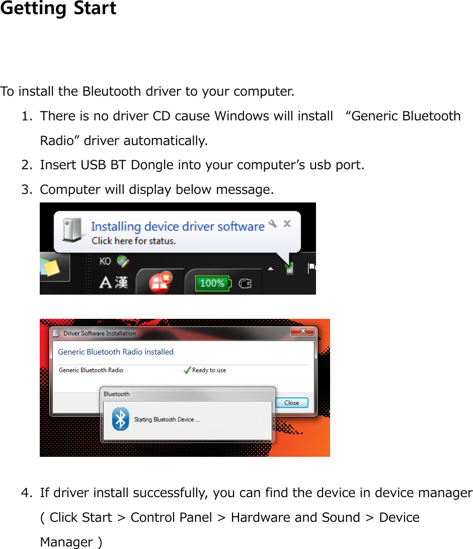  Getting Start   To install the Bleutooth driver to your computer. 1. There is no driver CD cause Windows will install  “Generic Bluetooth Radio” driver automatically. 2. Insert USB BT Dongle into your computer’s usb port. 3. Computer will display below message.     4. If driver install successfully, you can find the device in device manager ( Click Start &gt; Control Panel &gt; Hardware and Sound &gt; Device Manager ) 