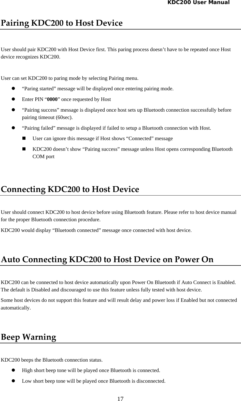   KDC200 User Manual 17 PairingKDC200toHostDevice User should pair KDC200 with Host Device first. This paring process doesn’t have to be repeated once Host device recognizes KDC200.  User can set KDC200 to paring mode by selecting Pairing menu.  z “Paring started” message will be displayed once entering pairing mode. z Enter PIN “0000” once requested by Host z “Pairing success” message is displayed once host sets up Bluetooth connection successfully before pairing timeout (60sec). z “Pairing failed” message is displayed if failed to setup a Bluetooth connection with Host.  User can ignore this message if Host shows “Connected” message  KDC200 doesn’t show “Pairing success” message unless Host opens corresponding Bluetooth COM port  ConnectingKDC200toHostDevice User should connect KDC200 to host device before using Bluetooth feature. Please refer to host device manual for the proper Bluetooth connection procedure. KDC200 would display “Bluetooth connected” message once connected with host device.  AutoConnectingKDC200toHostDeviceonPowerOn KDC200 can be connected to host device automatically upon Power On Bluetooth if Auto Connect is Enabled. The default is Disabled and discouraged to use this feature unless fully tested with host device.  Some host devices do not support this feature and will result delay and power loss if Enabled but not connected automatically.  BeepWarning KDC200 beeps the Bluetooth connection status. z High short beep tone will be played once Bluetooth is connected. z Low short beep tone will be played once Bluetooth is disconnected. 