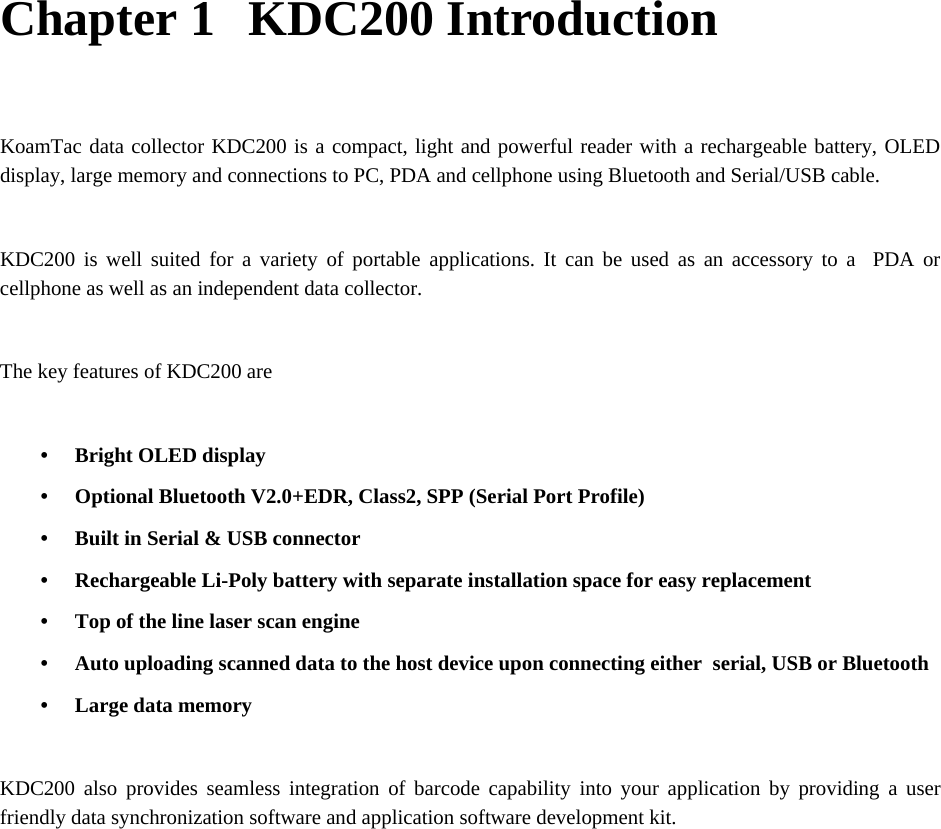    Chapter 1   KDC200 Introduction  KoamTac data collector KDC200 is a compact, light and powerful reader with a rechargeable battery, OLED display, large memory and connections to PC, PDA and cellphone using Bluetooth and Serial/USB cable.  KDC200 is well suited for a variety of portable applications. It can be used as an accessory to a  PDA or cellphone as well as an independent data collector.  The key features of KDC200 are  • Bright OLED display • Optional Bluetooth V2.0+EDR, Class2, SPP (Serial Port Profile) • Built in Serial &amp; USB connector • Rechargeable Li-Poly battery with separate installation space for easy replacement • Top of the line laser scan engine • Auto uploading scanned data to the host device upon connecting either  serial, USB or Bluetooth • Large data memory  KDC200 also provides seamless integration of barcode capability into your application by providing a user friendly data synchronization software and application software development kit. 