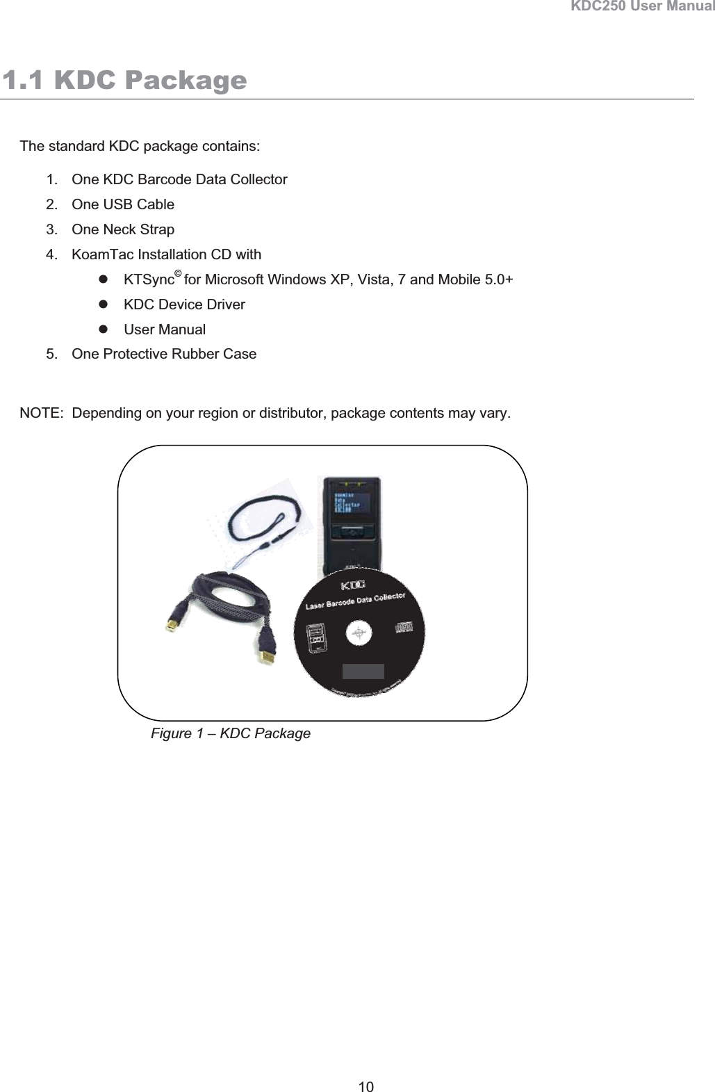 KDC250 User Manual 10 1.1 KDC Package The standard KDC package contains: 1.  One KDC Barcode Data Collector 2.  One USB Cable 3.  One Neck Strap 4.  KoamTac Installation CD with z KTSync©for Microsoft Windows XP, Vista, 7 and Mobile 5.0+ z  KDC Device Driver   z User Manual 5.  One Protective Rubber Case NOTE:  Depending on your region or distributor, package contents may vary. Figure 1 – KDC Package 