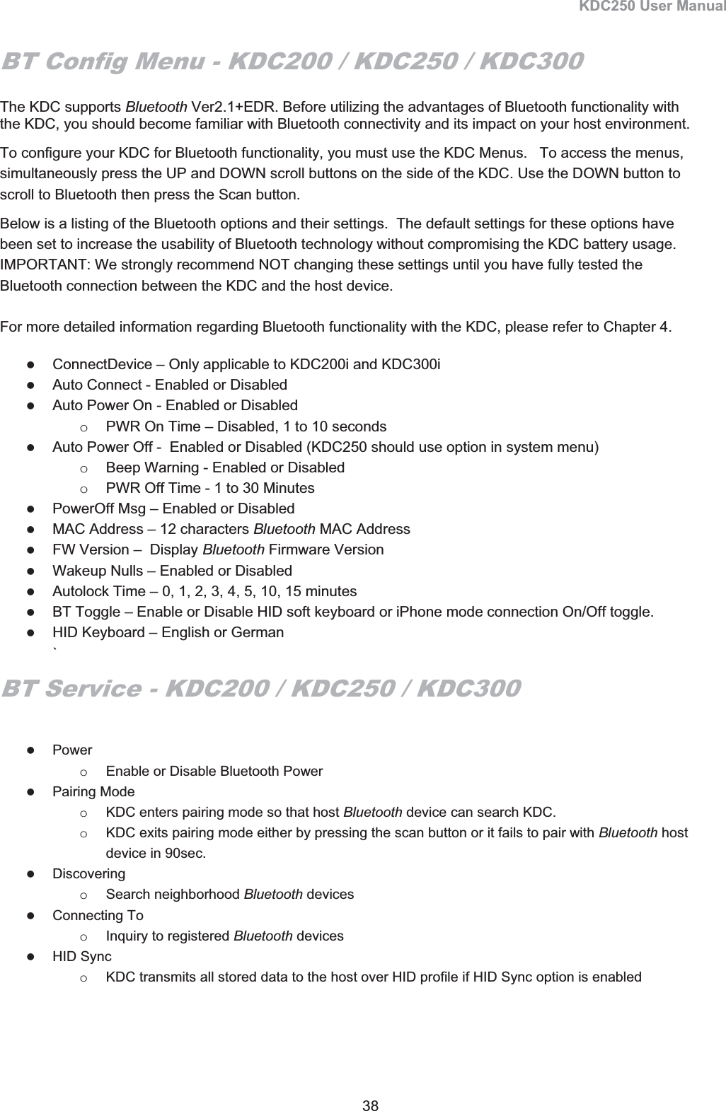 KDC250 User Manual 38 BT Config Menu - KDC200 / KDC250 / KDC300The KDC supports Bluetooth Ver2.1+EDR. Before utilizing the advantages of Bluetooth functionality with the KDC, you should become familiar with Bluetooth connectivity and its impact on your host environment.  To configure your KDC for Bluetooth functionality, you must use the KDC Menus.   To access the menus, simultaneously press the UP and DOWN scroll buttons on the side of the KDC. Use the DOWN button to scroll to Bluetooth then press the Scan button.  Below is a listing of the Bluetooth options and their settings.  The default settings for these options have been set to increase the usability of Bluetooth technology without compromising the KDC battery usage.   IMPORTANT: We strongly recommend NOT changing these settings until you have fully tested the Bluetooth connection between the KDC and the host device.  For more detailed information regarding Bluetooth functionality with the KDC, please refer to Chapter 4. zConnectDevice – Only applicable to KDC200i and KDC300i zAuto Connect - Enabled or Disabled  zAuto Power On - Enabled or Disabled  o  PWR On Time – Disabled, 1 to 10 seconds  zAuto Power Off -  Enabled or Disabled (KDC250 should use option in system menu) o  Beep Warning - Enabled or Disabled  o  PWR Off Time - 1 to 30 Minutes  zPowerOff Msg – Enabled or Disabled zMAC Address – 12 characters Bluetooth MAC Address  zFW Version –  Display Bluetooth Firmware Version zWakeup Nulls – Enabled or Disabled zAutolock Time – 0, 1, 2, 3, 4, 5, 10, 15 minutes zBT Toggle – Enable or Disable HID soft keyboard or iPhone mode connection On/Off toggle. zHID Keyboard – English or German `BT Service - KDC200 / KDC250 / KDC300zPower  o  Enable or Disable Bluetooth Power zPairing Mode o  KDC enters pairing mode so that host Bluetooth device can search KDC. o  KDC exits pairing mode either by pressing the scan button or it fails to pair with Bluetooth host device in 90sec. zDiscovering o Search neighborhood Bluetooth devices zConnecting To o  Inquiry to registered Bluetooth devices  zHID Sync o  KDC transmits all stored data to the host over HID profile if HID Sync option is enabled 