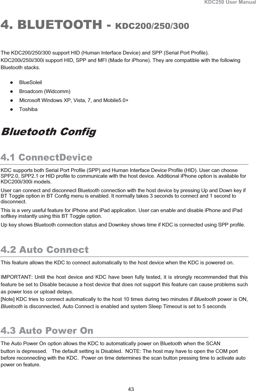 KDC250 User Manual 43 4. BLUETOOTH - KDC200/250/300The KDC200/250/300 support HID (Human Interface Device) and SPP (Serial Port Profile). KDC200i/250i/300i support HID, SPP and MFI (Made for iPhone). They are compatible with the following Bluetooth stacks.  zBlueSoleilzBroadcom (Widcomm)zMicrosoft Windows XP, Vista, 7, and Mobile5.0+ zToshiba Bluetooth Config 4.1 ConnectDeviceKDC supports both Serial Port Profile (SPP) and Human Interface Device Profile (HID). User can choose SPP2.0, SPP2.1 or HID profile to communicate with the host device. Additional iPhone option is available for KDC200i/300i models.  User can connect and disconnect Bluetooth connection with the host device by pressing Up and Down key if BT Toggle option in BT Config menu is enabled. It normally takes 3 seconds to connect and 1 second to disconnect.  This is a very useful feature for iPhone and iPad application. User can enable and disable iPhone and iPad softkey instantly using this BT Toggle option. Up key shows Bluetooth connection status and Downkey shows time if KDC is connected using SPP profile. 4.2 Auto ConnectThis feature allows the KDC to connect automatically to the host device when the KDC is powered on.  IMPORTANT: Until the host device and KDC have been fully tested, it is strongly recommended that this feature be set to Disable because a host device that does not support this feature can cause problems such as power loss or upload delays.  [Note] KDC tries to connect automatically to the host 10 times during two minutes if Bluetooth power is ON, Bluetooth is disconnected, Auto Connect is enabled and system Sleep Timeout is set to 5 seconds 4.3 Auto Power OnThe Auto Power On option allows the KDC to automatically power on Bluetooth when the SCAN  button is depressed.   The default setting is Disabled.  NOTE: The host may have to open the COM port before reconnecting with the KDC.  Power on time determines the scan button pressing time to activate auto power on feature. 