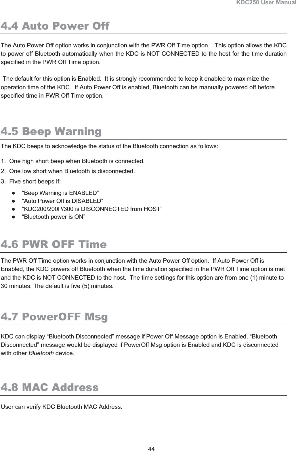 KDC250 User Manual 44 4.4 Auto Power OffThe Auto Power Off option works in conjunction with the PWR Off Time option.   This option allows the KDC to power off Bluetooth automatically when the KDC is NOT CONNECTED to the host for the time duration specified in the PWR Off Time option.  The default for this option is Enabled.  It is strongly recommended to keep it enabled to maximize the operation time of the KDC.  If Auto Power Off is enabled, Bluetooth can be manually powered off before specified time in PWR Off Time option.  4.5 Beep WarningThe KDC beeps to acknowledge the status of the Bluetooth connection as follows:  1.  One high short beep when Bluetooth is connected. 2.  One low short when Bluetooth is disconnected.  3.  Five short beeps if:  z“Beep Warning is ENABLED” z“Auto Power Off is DISABLED” z“KDC200/200P/300 is DISCONNECTED from HOST” z“Bluetooth power is ON” 4.6 PWR OFF TimeThe PWR Off Time option works in conjunction with the Auto Power Off option.  If Auto Power Off is Enabled, the KDC powers off Bluetooth when the time duration specified in the PWR Off Time option is met and the KDC is NOT CONNECTED to the host.  The time settings for this option are from one (1) minute to 30 minutes. The default is five (5) minutes.  4.7 PowerOFF Msg KDC can display “Bluetooth Disconnected” message if Power Off Message option is Enabled. “Bluetooth Disconnected” message would be displayed if PowerOff Msg option is Enabled and KDC is disconnected with other Bluetooth device. 4.8 MAC AddressUser can verify KDC Bluetooth MAC Address. 