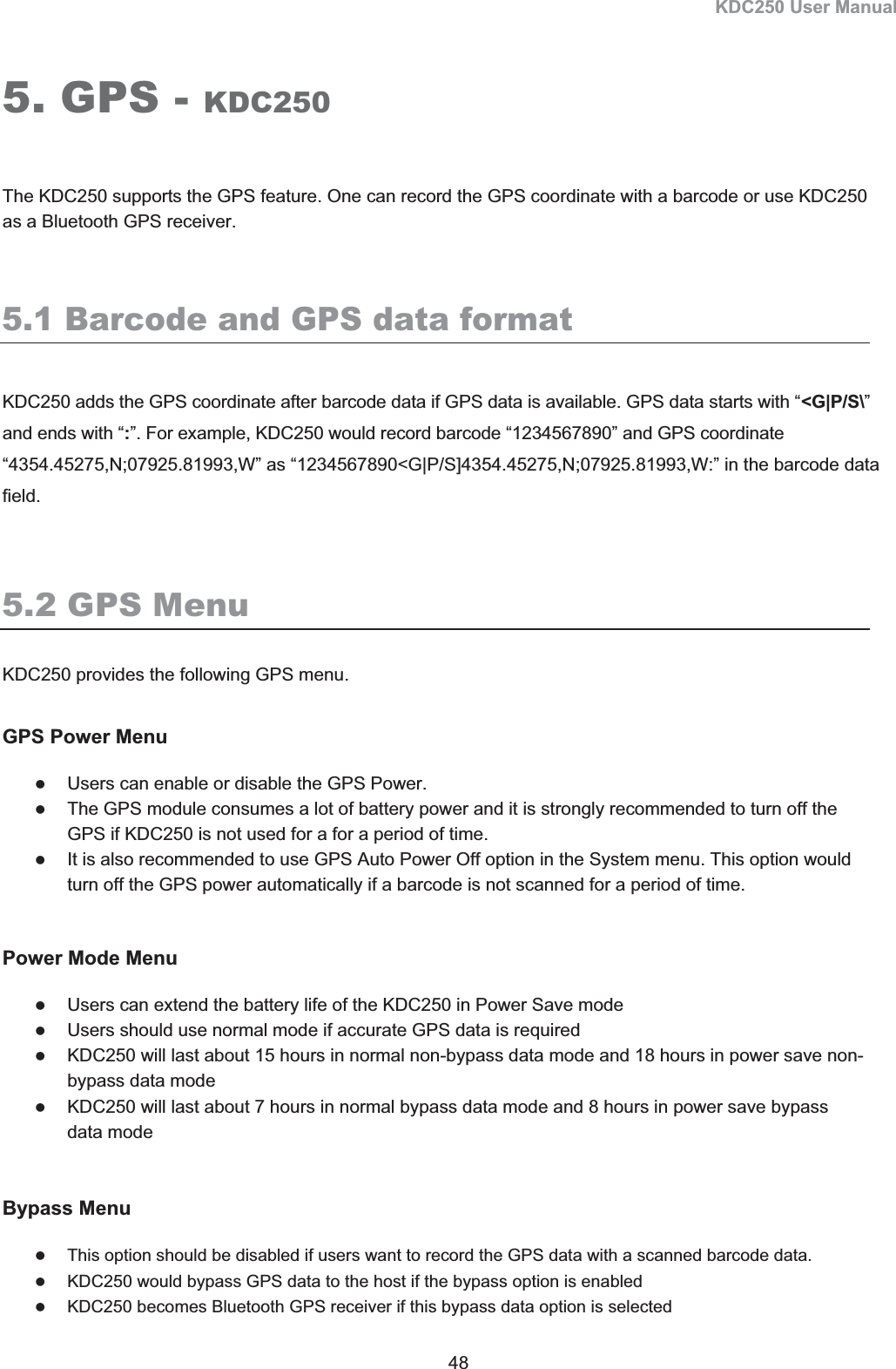 KDC250 User Manual 48 5. GPS - KDC250The KDC250 supports the GPS feature. One can record the GPS coordinate with a barcode or use KDC250 as a Bluetooth GPS receiver. 5.1 Barcode and GPS data format KDC250 adds the GPS coordinate after barcode data if GPS data is available. GPS data starts with “&lt;G|P/S\”and ends with “:”. For example, KDC250 would record barcode “1234567890” and GPS coordinate “4354.45275,N;07925.81993,W” as “1234567890&lt;G|P/S]4354.45275,N;07925.81993,W:” in the barcode data field.5.2 GPS MenuKDC250 provides the following GPS menu. GPS Power Menu zUsers can enable or disable the GPS Power.  zThe GPS module consumes a lot of battery power and it is strongly recommended to turn off the GPS if KDC250 is not used for a for a period of time. zIt is also recommended to use GPS Auto Power Off option in the System menu. This option would turn off the GPS power automatically if a barcode is not scanned for a period of time. Power Mode Menu zUsers can extend the battery life of the KDC250 in Power Save mode zUsers should use normal mode if accurate GPS data is required zKDC250 will last about 15 hours in normal non-bypass data mode and 18 hours in power save non-bypass data mode zKDC250 will last about 7 hours in normal bypass data mode and 8 hours in power save bypass data mode  Bypass Menu zThis option should be disabled if users want to record the GPS data with a scanned barcode data. zKDC250 would bypass GPS data to the host if the bypass option is enabled zKDC250 becomes Bluetooth GPS receiver if this bypass data option is selected 