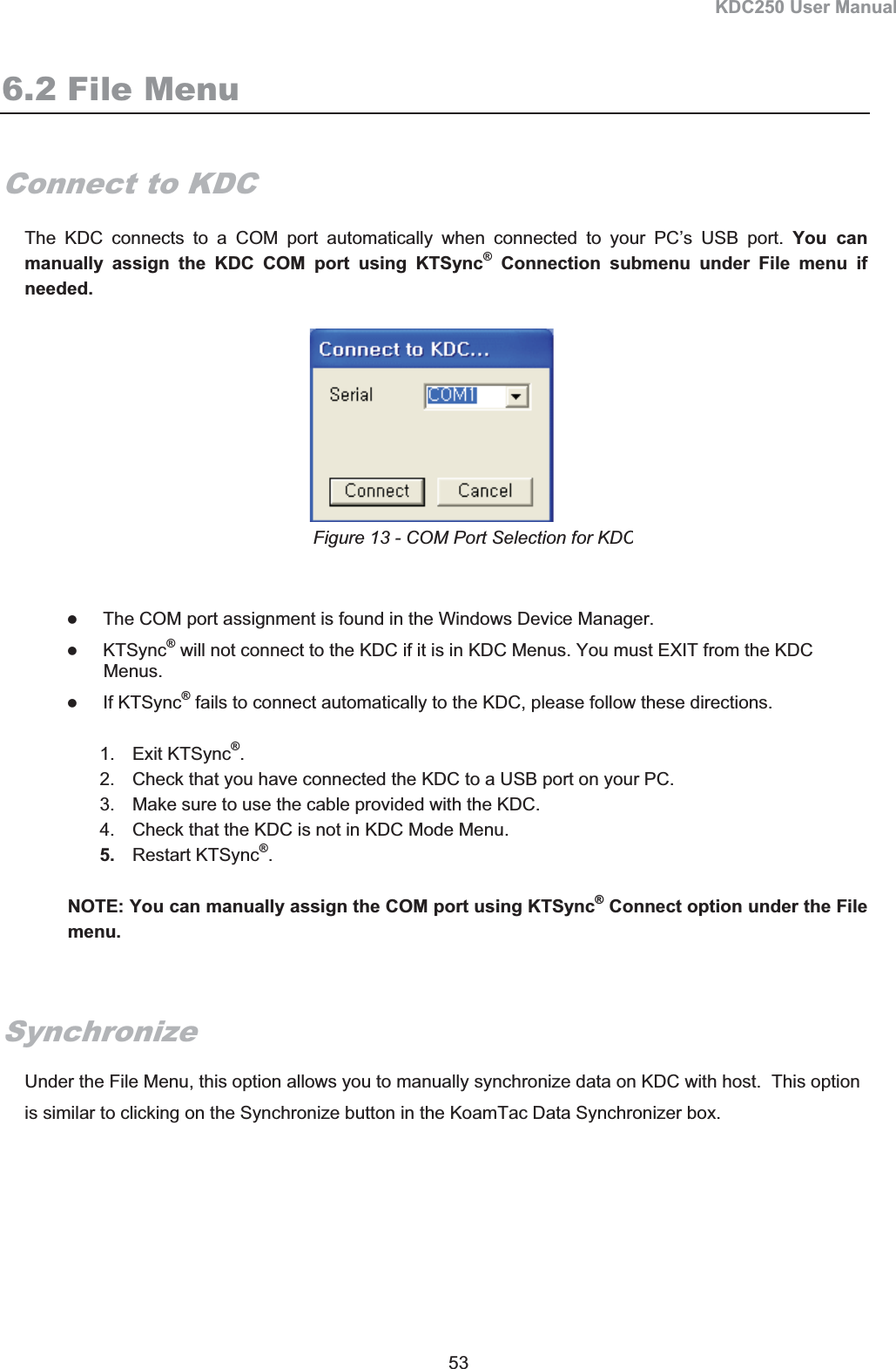 KDC250 User Manual 53 6.2 File MenuConnect to KDC The KDC connects to a COM port automatically when connected to your PC’s USB port. You can manually assign the KDC COM port using KTSync® Connection submenu under File menu if needed. zThe COM port assignment is found in the Windows Device Manager. zKTSync® will not connect to the KDC if it is in KDC Menus. You must EXIT from the KDC Menus. zIf KTSync® fails to connect automatically to the KDC, please follow these directions. 1. Exit KTSync®.2.  Check that you have connected the KDC to a USB port on your PC. 3.  Make sure to use the cable provided with the KDC.   4.  Check that the KDC is not in KDC Mode Menu.   5. Restart KTSync®.NOTE: You can manually assign the COM port using KTSync® Connect option under the File menu.SynchronizeUnder the File Menu, this option allows you to manually synchronize data on KDC with host.  This option is similar to clicking on the Synchronize button in the KoamTac Data Synchronizer box.  Figure 13 - COM Port Selection for KDC