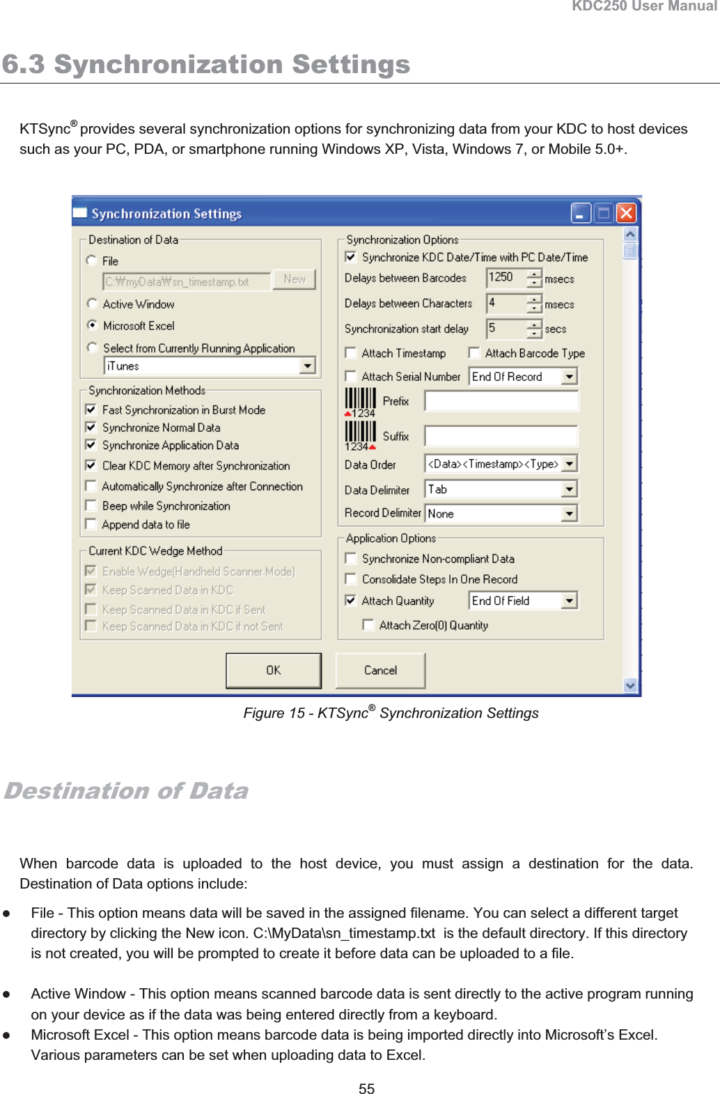 KDC250 User Manual 55 6.3 Synchronization Settings KTSync®provides several synchronization options for synchronizing data from your KDC to host devices such as your PC, PDA, or smartphone running Windows XP, Vista, Windows 7, or Mobile 5.0+.   Destination of Data When barcode data is uploaded to the host device, you must assign a destination for the data.  Destination of Data options include: zFile - This option means data will be saved in the assigned filename. You can select a different target directory by clicking the New icon. C:\MyData\sn_timestamp.txt  is the default directory. If this directory is not created, you will be prompted to create it before data can be uploaded to a file. zActive Window - This option means scanned barcode data is sent directly to the active program running on your device as if the data was being entered directly from a keyboard. zMicrosoft Excel - This option means barcode data is being imported directly into Microsoft’s Excel. Various parameters can be set when uploading data to Excel. Figure 15 - KTSync® Synchronization Settings