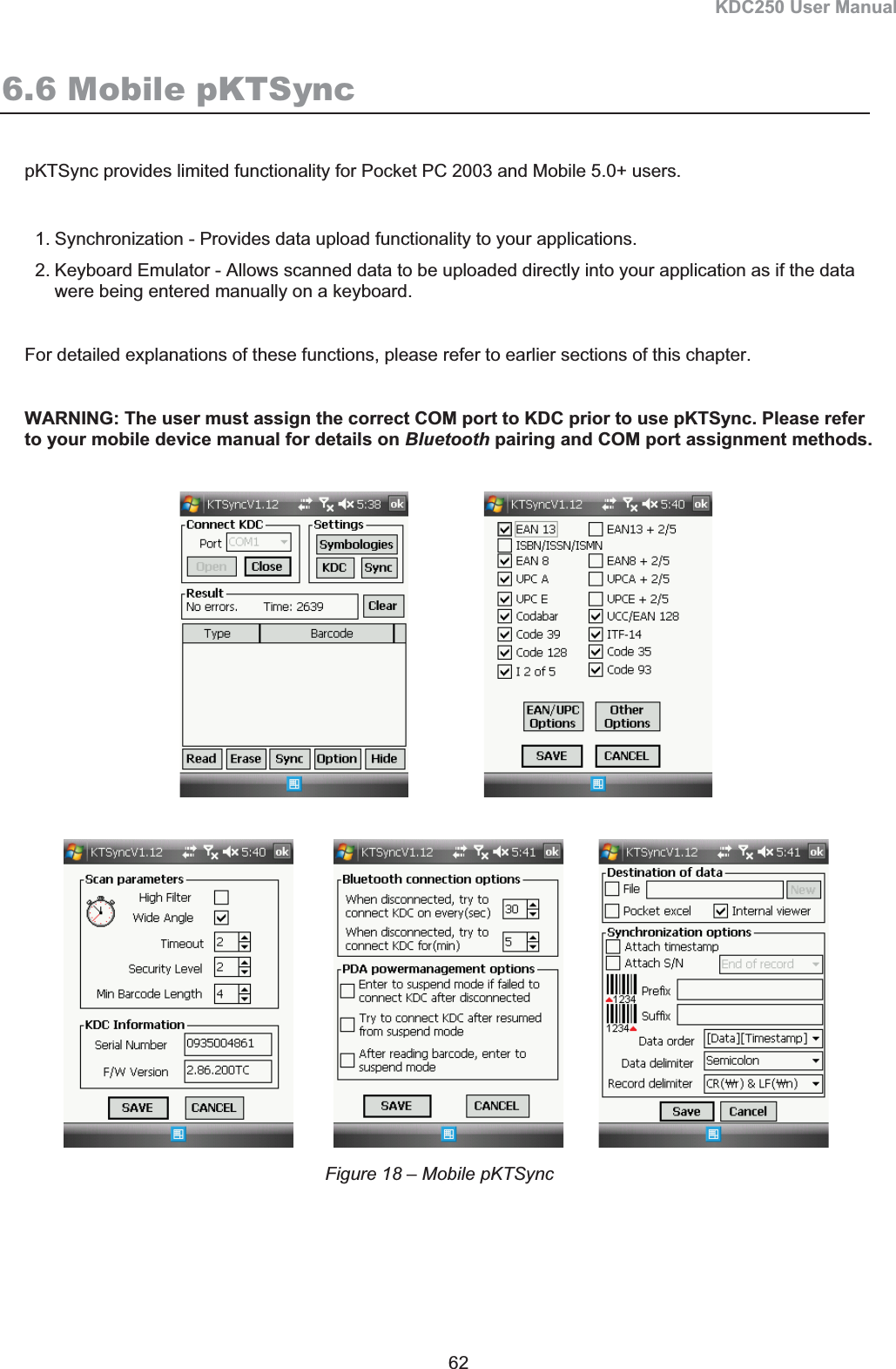 KDC250 User Manual 62 6.6 Mobile pKTSync pKTSync provides limited functionality for Pocket PC 2003 and Mobile 5.0+ users. 1. Synchronization - Provides data upload functionality to your applications. 2. Keyboard Emulator - Allows scanned data to be uploaded directly into your application as if the data were being entered manually on a keyboard. For detailed explanations of these functions, please refer to earlier sections of this chapter.  WARNING: The user must assign the correct COM port to KDC prior to use pKTSync. Please refer to your mobile device manual for details on Bluetooth pairing and COM port assignment methods.                                Figure 18 – Mobile pKTSync 