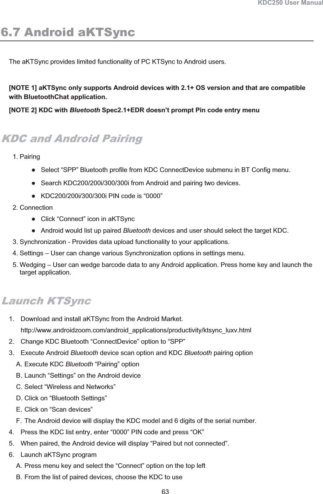 KDC250 User Manual 63 6.7 Android aKTSync The aKTSync provides limited functionality of PC KTSync to Android users.  [NOTE 1] aKTSync only supports Android devices with 2.1+ OS version and that are compatible with BluetoothChat application.  [NOTE 2] KDC with Bluetooth Spec2.1+EDR doesn’t prompt Pin code entry menu KDC and Android Pairing 1. Pairing zSelect “SPP” Bluetooth profile from KDC ConnectDevice submenu in BT Config menu. zSearch KDC200/200i/300/300i from Android and pairing two devices. zKDC200/200i/300/300i PIN code is “0000” 2. Connection zClick “Connect” icon in aKTSync zAndroid would list up paired Bluetooth devices and user should select the target KDC. 3. Synchronization - Provides data upload functionality to your applications. 4. Settings – User can change various Synchronization options in settings menu. 5. Wedging – User can wedge barcode data to any Android application. Press home key and launch the target application.  Launch KTSync 1.  Download and install aKTSync from the Android Market. http://www.androidzoom.com/android_applications/productivity/ktsync_luxv.html 2.  Change KDC Bluetooth “ConnectDevice” option to “SPP” 3. Execute Android Bluetooth device scan option and KDC Bluetooth pairing option A. Execute KDC Bluetooth “Pairing” option  B. Launch “Settings” on the Android device C. Select “Wireless and Networks” D. Click on “Bluetooth Settings” E. Click on “Scan devices” F. The Android device will display the KDC model and 6 digits of the serial number.  4.  Press the KDC list entry, enter “0000” PIN code and press “OK” 5.  When paired, the Android device will display “Paired but not connected”. 6.  Launch aKTSync program  A. Press menu key and select the “Connect” option on the top left B. From the list of paired devices, choose the KDC to use 