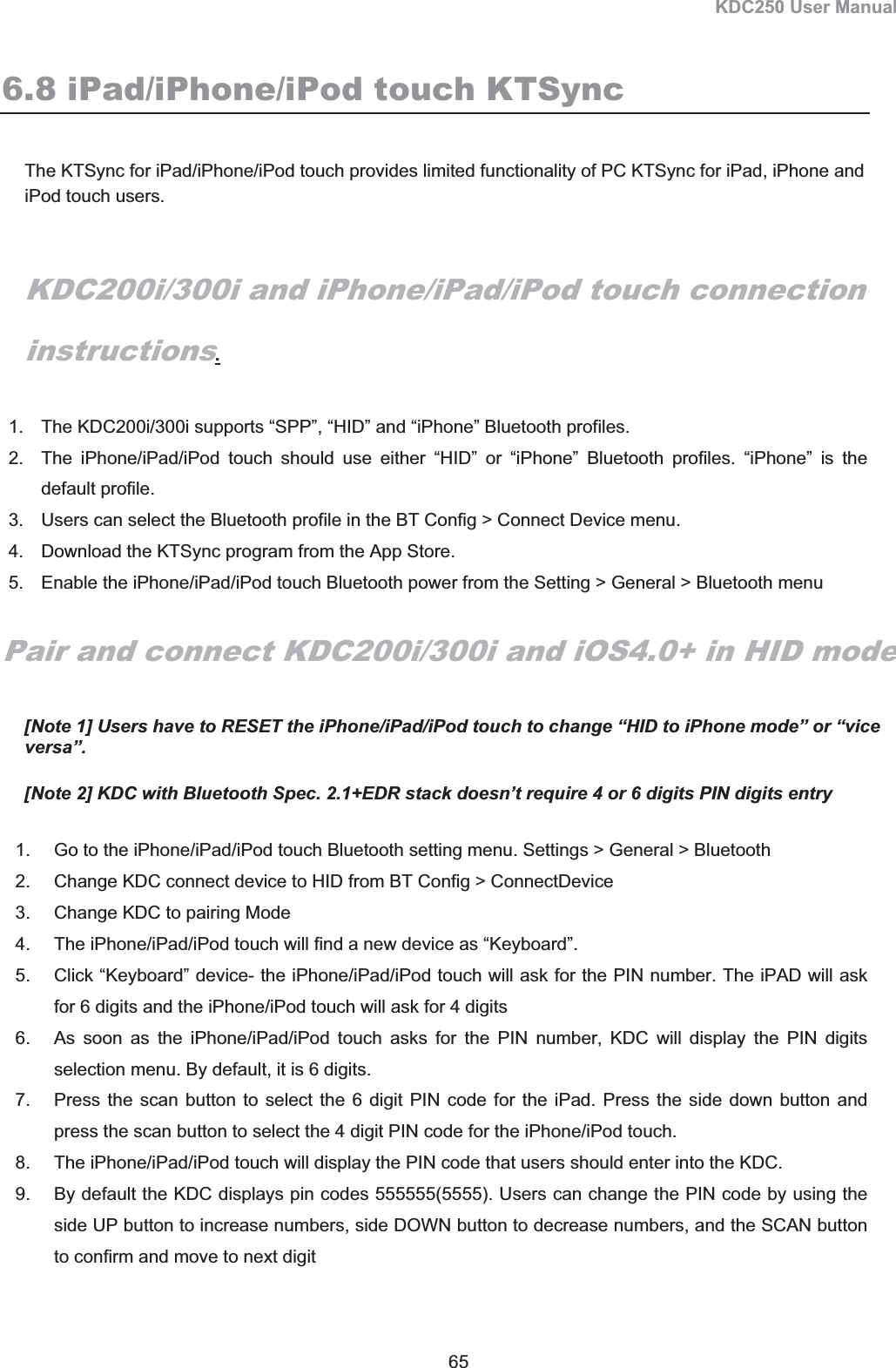 KDC250 User Manual 65 6.8 iPad/iPhone/iPod touch KTSync The KTSync for iPad/iPhone/iPod touch provides limited functionality of PC KTSync for iPad, iPhone and iPod touch users.  KDC200i/300i and iPhone/iPad/iPod touch connection instructions.1.  The KDC200i/300i supports “SPP”, “HID” and “iPhone” Bluetooth profiles. 2.  The iPhone/iPad/iPod touch should use either “HID” or “iPhone” Bluetooth profiles. “iPhone” is the default profile. 3.  Users can select the Bluetooth profile in the BT Config &gt; Connect Device menu. 4.  Download the KTSync program from the App Store. 5.  Enable the iPhone/iPad/iPod touch Bluetooth power from the Setting &gt; General &gt; Bluetooth menu Pair and connect KDC200i/300i and iOS4.0+ in HID mode [Note 1] Users have to RESET the iPhone/iPad/iPod touch to change “HID to iPhone mode” or “vice versa”. [Note 2] KDC with Bluetooth Spec. 2.1+EDR stack doesn’t require 4 or 6 digits PIN digits entry 1.  Go to the iPhone/iPad/iPod touch Bluetooth setting menu. Settings &gt; General &gt; Bluetooth 2.  Change KDC connect device to HID from BT Config &gt; ConnectDevice 3.  Change KDC to pairing Mode 4.  The iPhone/iPad/iPod touch will find a new device as “Keyboard”. 5.  Click “Keyboard” device- the iPhone/iPad/iPod touch will ask for the PIN number. The iPAD will ask for 6 digits and the iPhone/iPod touch will ask for 4 digits 6.  As soon as the iPhone/iPad/iPod touch asks for the PIN number, KDC will display the PIN digits selection menu. By default, it is 6 digits. 7.  Press the scan button to select the 6 digit PIN code for the iPad. Press the side down button and press the scan button to select the 4 digit PIN code for the iPhone/iPod touch. 8.  The iPhone/iPad/iPod touch will display the PIN code that users should enter into the KDC. 9.  By default the KDC displays pin codes 555555(5555). Users can change the PIN code by using the side UP button to increase numbers, side DOWN button to decrease numbers, and the SCAN button to confirm and move to next digit 