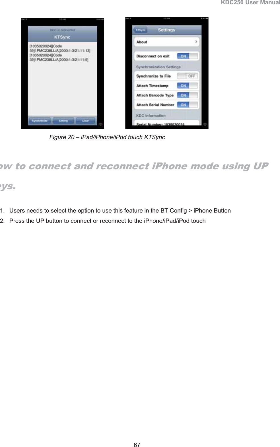 KDC250 User Manual 67                   How to connect and reconnect iPhone mode using UP keys.1.  Users needs to select the option to use this feature in the BT Config &gt; iPhone Button 2.  Press the UP button to connect or reconnect to the iPhone/iPad/iPod touch Figure 20 – iPad/iPhone/iPod touch KTSync