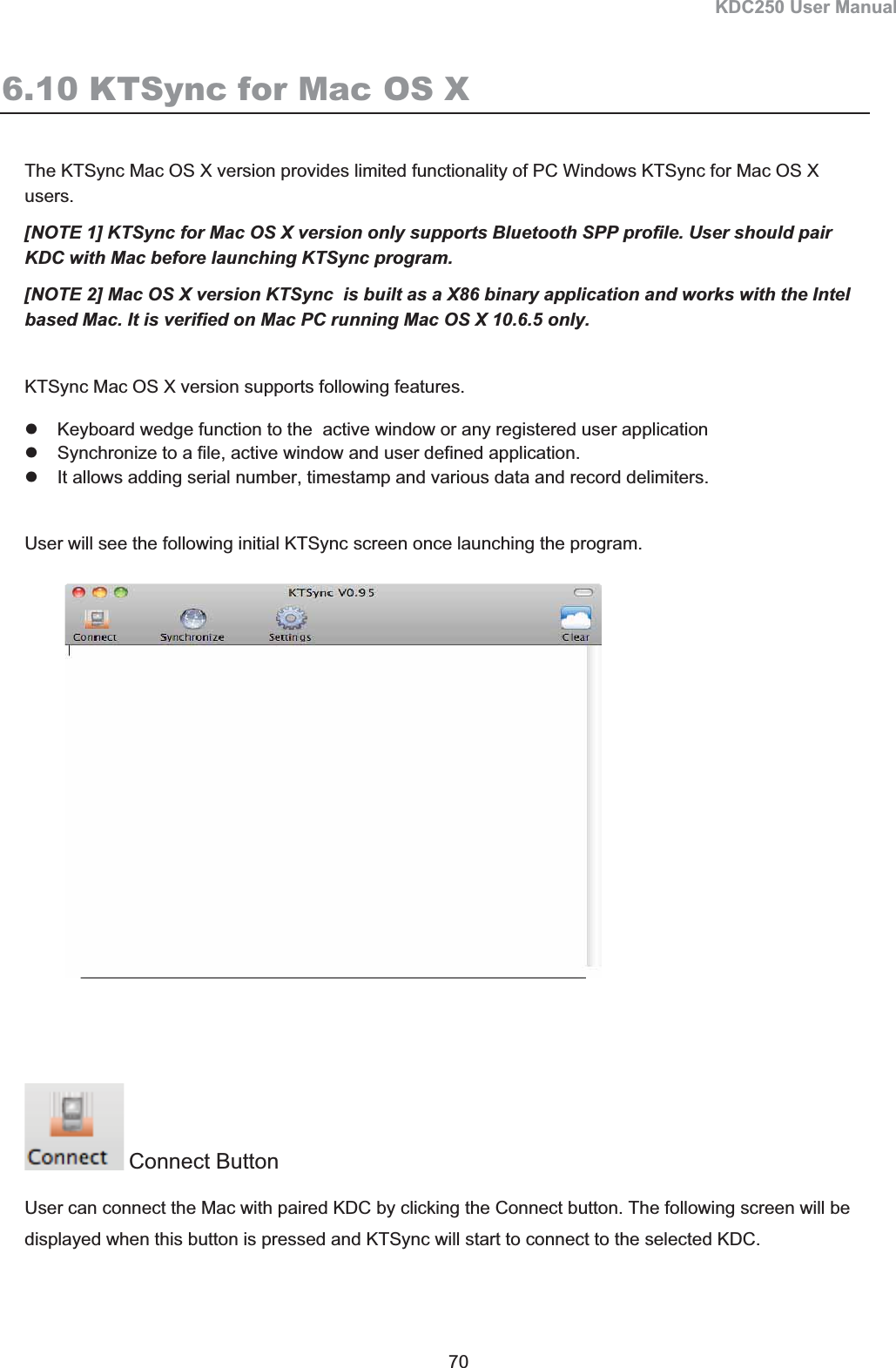 KDC250 User Manual 70 6.10 KTSync for Mac OS X The KTSync Mac OS X version provides limited functionality of PC Windows KTSync for Mac OS X users.  [NOTE 1] KTSync for Mac OS X version only supports Bluetooth SPP profile. User should pair KDC with Mac before launching KTSync program. [NOTE 2] Mac OS X version KTSync  is built as a X86 binary application and works with the Intel based Mac. It is verified on Mac PC running Mac OS X 10.6.5 only. KTSync Mac OS X version supports following features. z  Keyboard wedge function to the  active window or any registered user application z  Synchronize to a file, active window and user defined application. z  It allows adding serial number, timestamp and various data and record delimiters. User will see the following initial KTSync screen once launching the program. Connect Button User can connect the Mac with paired KDC by clicking the Connect button. The following screen will be displayed when this button is pressed and KTSync will start to connect to the selected KDC. 