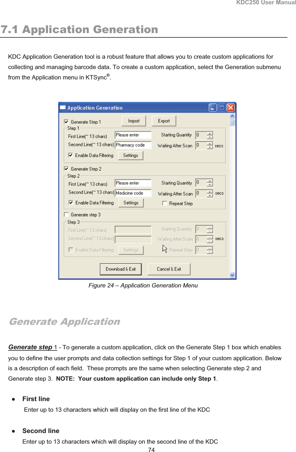 KDC250 User Manual 74 7.1 Application GenerationKDC Application Generation tool is a robust feature that allows you to create custom applications for collecting and managing barcode data. To create a custom application, select the Generation submenu from the Application menu in KTSync®.Generate Application Generate step 1 - To generate a custom application, click on the Generate Step 1 box which enables you to define the user prompts and data collection settings for Step 1 of your custom application. Below is a description of each field.  These prompts are the same when selecting Generate step 2 and Generate step 3.  NOTE:  Your custom application can include only Step 1.    zFirst line  Enter up to 13 characters which will display on the first line of the KDC zSecond line Enter up to 13 characters which will display on the second line of the KDC Figure 24 – Application Generation Menu 