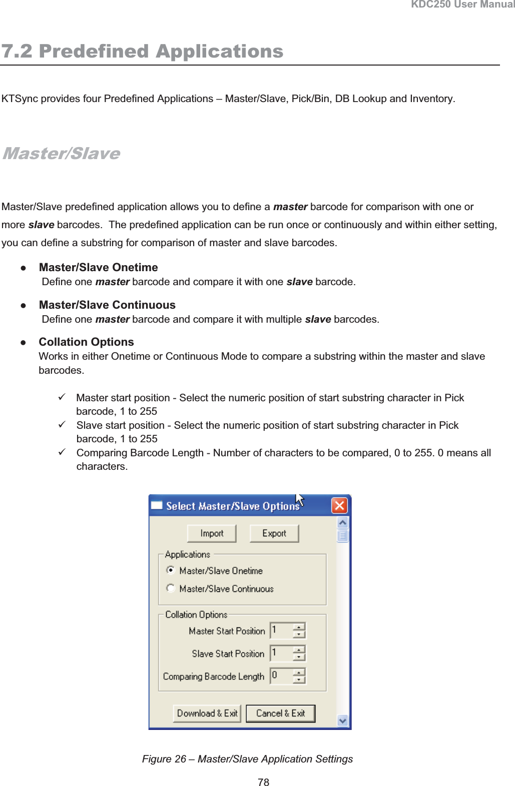 KDC250 User Manual 78 7.2 Predefined Applications KTSync provides four Predefined Applications – Master/Slave, Pick/Bin, DB Lookup and Inventory.  Master/SlaveMaster/Slave predefined application allows you to define a master barcode for comparison with one or more slave barcodes.  The predefined application can be run once or continuously and within either setting, you can define a substring for comparison of master and slave barcodes. zMaster/Slave Onetime  Define one master barcode and compare it with one slave barcode. zMaster/Slave Continuous  Define one master barcode and compare it with multiple slave barcodes. zCollation Options Works in either Onetime or Continuous Mode to compare a substring within the master and slave barcodes. 9  Master start position - Select the numeric position of start substring character in Pick barcode, 1 to 255 9  Slave start position - Select the numeric position of start substring character in Pick barcode, 1 to 255 9  Comparing Barcode Length - Number of characters to be compared, 0 to 255. 0 means all characters. Figure 26 – Master/Slave Application Settings