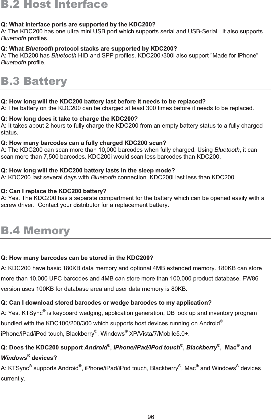 KDC250 User Manual 96 B.2 Host InterfaceQ: What interface ports are supported by the KDC200? A: The KDC200 has one ultra mini USB port which supports serial and USB-Serial.  It also supports Bluetooth profiles.Q: What Bluetooth protocol stacks are supported by KDC200? A: The KD200 has Bluetooth HID and SPP profiles. KDC200i/300i also support &quot;Made for iPhone&quot; Bluetooth profile. B.3 Battery Q: How long will the KDC200 battery last before it needs to be replaced? A: The battery on the KDC200 can be charged at least 300 times before it needs to be replaced.Q: How long does it take to charge the KDC200? A: It takes about 2 hours to fully charge the KDC200 from an empty battery status to a fully charged status. Q: How many barcodes can a fully charged KDC200 scan? A: The KDC200 can scan more than 10,000 barcodes when fully charged. Using Bluetooth, it can scan more than 7,500 barcodes. KDC200i would scan less barcodes than KDC200. Q: How long will the KDC200 battery lasts in the sleep mode? A: KDC200 last several days with Bluetooth connection. KDC200i last less than KDC200. Q: Can I replace the KDC200 battery? A: Yes. The KDC200 has a separate compartment for the battery which can be opened easily with a screw driver.  Contact your distributor for a replacement battery. B.4 Memory Q: How many barcodes can be stored in the KDC200? A: KDC200 have basic 180KB data memory and optional 4MB extended memory. 180KB can store more than 10,000 UPC barcodes and 4MB can store more than 100,000 product database. FW86 version uses 100KB for database area and user data memory is 80KB. Q: Can I download stored barcodes or wedge barcodes to my application? A: Yes. KTSync® is keyboard wedging, application generation, DB look up and inventory program bundled with the KDC100/200/300 which supports host devices running on Android®,iPhone/iPad/iPod touch, Blackberry®, Windows® XP/Vista/7/Mobile5.0+. Q: Does the KDC200 support Android®,iPhone/iPad/iPod touch®,Blackberry®,  Mac® and Windows®devices? A: KTSync® supports Android®, iPhone/iPad/iPod touch, Blackberry®, Mac® and Windows® devices currently.