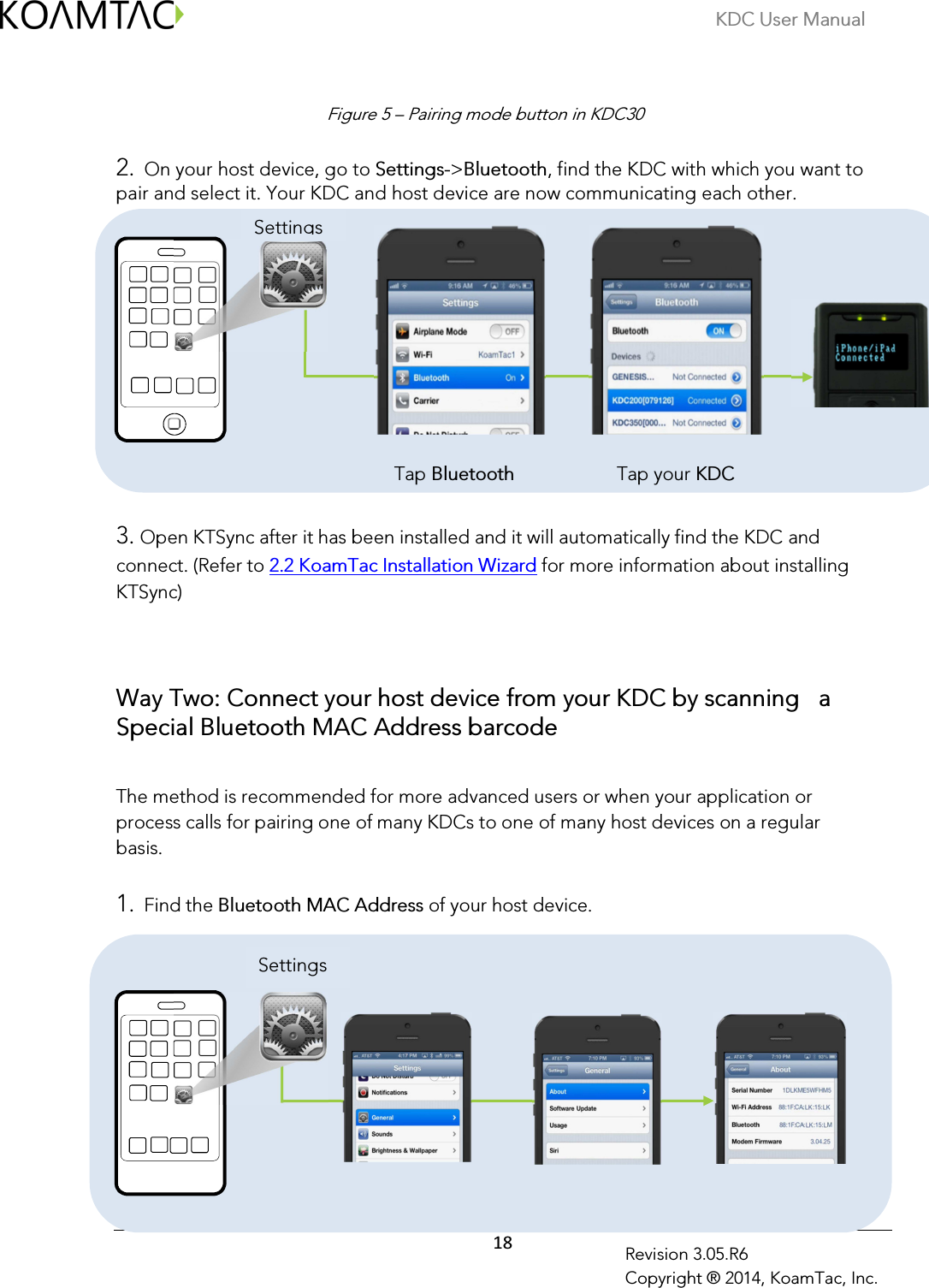 KDC User Manual  18 Revision 3.05.R6 Copyright ® 2014, KoamTac, Inc.                                                                                2. On your host device, go to Settings-&gt;Bluetooth, find the KDC with which you want to pair and select it. Your KDC and host device are now communicating each other.                                                                                                                                                                           Tap Bluetooth                     Tap your KDC   3. Open KTSync after it has been installed and it will automatically find the KDC and connect. (Refer to 2.2 KoamTac Installation Wizard for more information about installing KTSync)     Way Two: Connect your host device from your KDC by scanning   a Special Bluetooth MAC Address barcode  The method is recommended for more advanced users or when your application or process calls for pairing one of many KDCs to one of many host devices on a regular basis.   1. Find the Bluetooth MAC Address of your host device.                                                                              Settings Settings Figure 5 – Pairing mode button in KDC30 