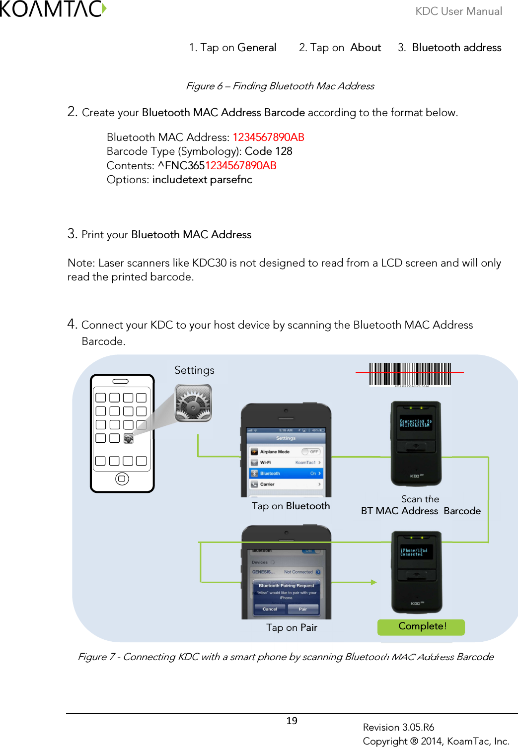 KDC User Manual  19 Revision 3.05.R6 Copyright ® 2014, KoamTac, Inc.                                            1. Tap on General        2. Tap on  About      3.  Bluetooth address   Figure 6 – Finding Bluetooth Mac Address  2. Create your Bluetooth MAC Address Barcode according to the format below.  Bluetooth MAC Address: 1234567890AB    Barcode Type (Symbology): Code 128  Contents: ^FNC3651234567890AB                       Options: includetext parsefnc                   3. Print your Bluetooth MAC Address    Note: Laser scanners like KDC30 is not designed to read from a LCD screen and will only read the printed barcode.     4. Connect your KDC to your host device by scanning the Bluetooth MAC Address Barcode.               Figure 7 - Connecting KDC with a smart phone by scanning Bluetooth MAC Address Barcode   Tap on Bluetooth Scan the  BT MAC Address  Barcode Tap on Pair Complete! Settings 