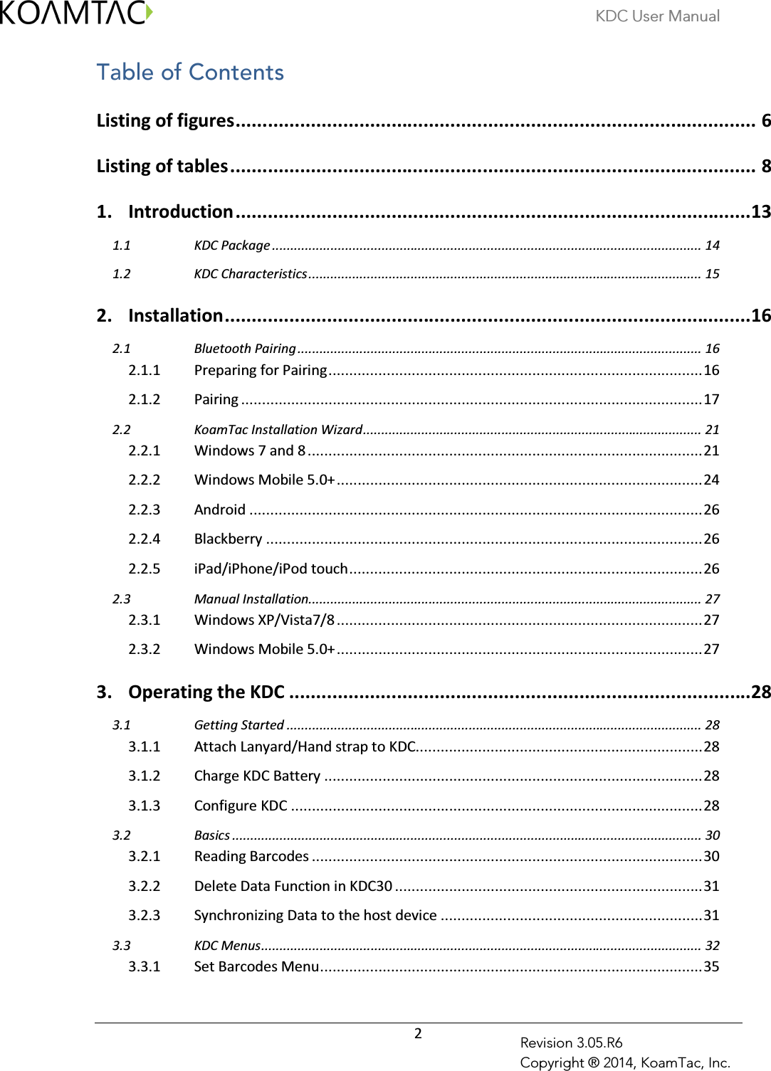 KDC User Manual  2 Revision 3.05.R6 Copyright ® 2014, KoamTac, Inc. Table of Contents  Listing of figures ................................................................................................. 6 Listing of tables .................................................................................................. 8 1. Introduction ................................................................................................ 13  KDC Package ...................................................................................................................... 14 1.1 KDC Characteristics ............................................................................................................ 15 1.22. Installation .................................................................................................. 16  Bluetooth Pairing ............................................................................................................... 16 2.12.1.1 Preparing for Pairing .......................................................................................... 16 2.1.2 Pairing ............................................................................................................... 17  KoamTac Installation Wizard ............................................................................................. 21 2.22.2.1 Windows 7 and 8 ............................................................................................... 21 2.2.2 Windows Mobile 5.0+ ........................................................................................ 24 2.2.3 Android ............................................................................................................. 26 2.2.4 Blackberry ......................................................................................................... 26 2.2.5 iPad/iPhone/iPod touch ..................................................................................... 26  Manual Installation............................................................................................................ 27 2.32.3.1 Windows XP/Vista7/8 ........................................................................................ 27 2.3.2 Windows Mobile 5.0+ ........................................................................................ 27 3. Operating the KDC ...................................................................................... 28  Getting Started .................................................................................................................. 28 3.13.1.1 Attach Lanyard/Hand strap to KDC..................................................................... 28 3.1.2 Charge KDC Battery ........................................................................................... 28 3.1.3 Configure KDC ................................................................................................... 28  Basics ................................................................................................................................. 30 3.23.2.1 Reading Barcodes .............................................................................................. 30 3.2.2 Delete Data Function in KDC30 .......................................................................... 31 3.2.3 Synchronizing Data to the host device ............................................................... 31  KDC Menus ......................................................................................................................... 32 3.33.3.1 Set Barcodes Menu ............................................................................................ 35 