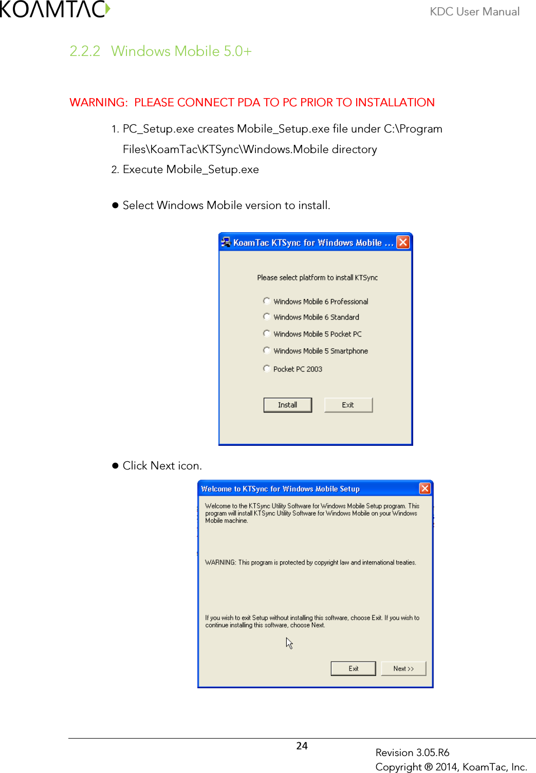 KDC User Manual  24 Revision 3.05.R6 Copyright ® 2014, KoamTac, Inc. 2.2.2  Windows Mobile 5.0+  WARNING:  PLEASE CONNECT PDA TO PC PRIOR TO INSTALLATION 1. PC_Setup.exe creates Mobile_Setup.exe file under C:\Program Files\KoamTac\KTSync\Windows.Mobile directory 2. Execute Mobile_Setup.exe   Select Windows Mobile version to install.     Click Next icon.    