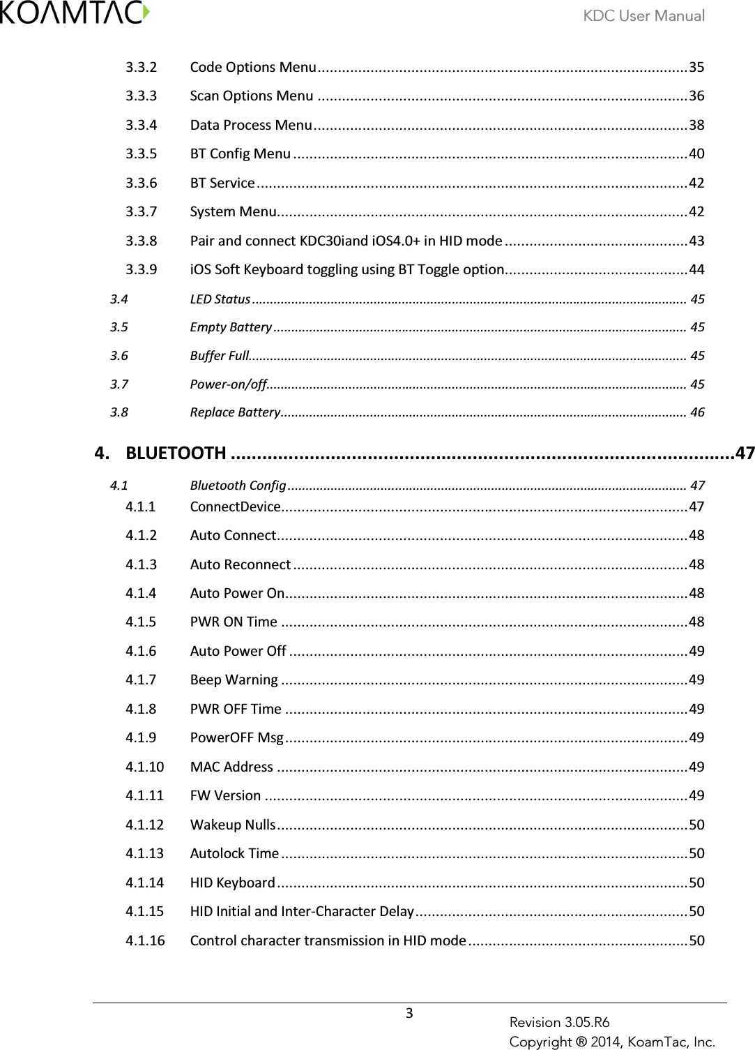 KDC User Manual  3 Revision 3.05.R6 Copyright ® 2014, KoamTac, Inc. 3.3.2 Code Options Menu ........................................................................................... 35 3.3.3 Scan Options Menu ........................................................................................... 36 3.3.4 Data Process Menu ............................................................................................ 38 3.3.5 BT Config Menu ................................................................................................. 40 3.3.6 BT Service .......................................................................................................... 42 3.3.7 System Menu ..................................................................................................... 42 3.3.8 Pair and connect KDC30iand iOS4.0+ in HID mode ............................................. 43 3.3.9 iOS Soft Keyboard toggling using BT Toggle option ............................................. 44  LED Status .......................................................................................................................... 45 3.4 Empty Battery .................................................................................................................... 45 3.5 Buffer Full........................................................................................................................... 45 3.6 Power-on/off...................................................................................................................... 45 3.7 Replace Battery .................................................................................................................. 46 3.84. BLUETOOTH ................................................................................................ 47  Bluetooth Config ................................................................................................................ 47 4.14.1.1 ConnectDevice.................................................................................................... 47 4.1.2 Auto Connect ..................................................................................................... 48 4.1.3 Auto Reconnect ................................................................................................. 48 4.1.4 Auto Power On ................................................................................................... 48 4.1.5 PWR ON Time .................................................................................................... 48 4.1.6 Auto Power Off .................................................................................................. 49 4.1.7 Beep Warning .................................................................................................... 49 4.1.8 PWR OFF Time ................................................................................................... 49 4.1.9 PowerOFF Msg ................................................................................................... 49 4.1.10 MAC Address ..................................................................................................... 49 4.1.11 FW Version ........................................................................................................ 49 4.1.12 Wakeup Nulls ..................................................................................................... 50 4.1.13 Autolock Time .................................................................................................... 50 4.1.14 HID Keyboard ..................................................................................................... 50 4.1.15 HID Initial and Inter-Character Delay ................................................................... 50 4.1.16 Control character transmission in HID mode ...................................................... 50 