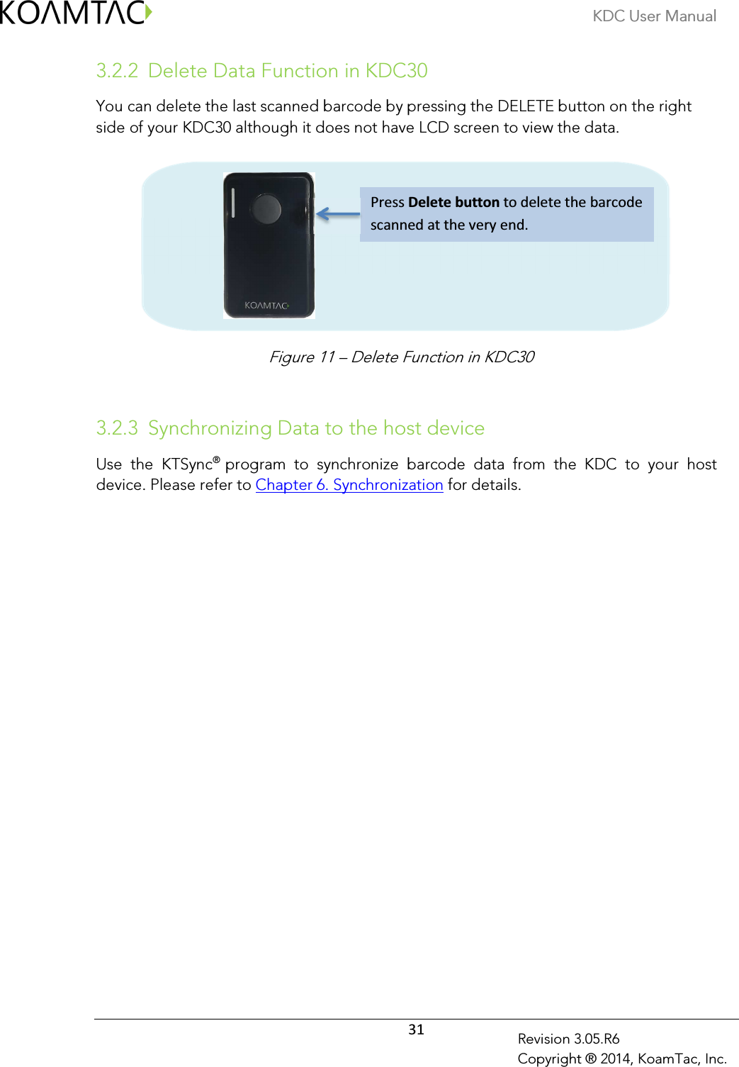 KDC User Manual  31 Revision 3.05.R6 Copyright ® 2014, KoamTac, Inc. 3.2.2 Delete Data Function in KDC30 You can delete the last scanned barcode by pressing the DELETE button on the right side of your KDC30 although it does not have LCD screen to view the data.            3.2.3 Synchronizing Data to the host device Use  the  KTSync® program  to  synchronize  barcode  data  from  the  KDC  to  your  host device. Please refer to Chapter 6. Synchronization for details.               Press Delete button to delete the barcode scanned at the very end. Figure 11 – Delete Function in KDC30 