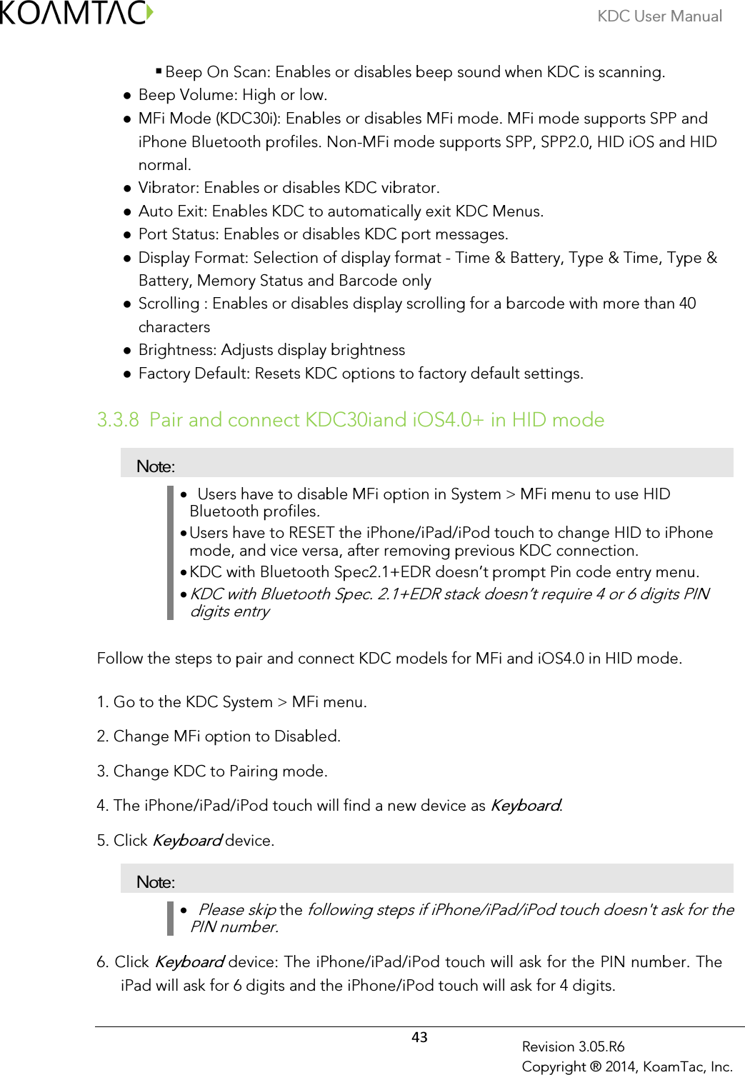 KDC User Manual  43 Revision 3.05.R6 Copyright ® 2014, KoamTac, Inc.  Beep On Scan: Enables or disables beep sound when KDC is scanning.  Beep Volume: High or low.  MFi Mode (KDC30i): Enables or disables MFi mode. MFi mode supports SPP and iPhone Bluetooth profiles. Non-MFi mode supports SPP, SPP2.0, HID iOS and HID normal.  Vibrator: Enables or disables KDC vibrator.  Auto Exit: Enables KDC to automatically exit KDC Menus.  Port Status: Enables or disables KDC port messages.  Display Format: Selection of display format - Time &amp; Battery, Type &amp; Time, Type &amp; Battery, Memory Status and Barcode only  Scrolling : Enables or disables display scrolling for a barcode with more than 40 characters  Brightness: Adjusts display brightness  Factory Default: Resets KDC options to factory default settings.  3.3.8 Pair and connect KDC30iand iOS4.0+ in HID mode Note: •   Users have to disable MFi option in System &gt; MFi menu to use HID Bluetooth profiles. • Users have to RESET the iPhone/iPad/iPod touch to change HID to iPhone mode, and vice versa, after removing previous KDC connection. • KDC with Bluetooth Spec2.1+EDR doesn’t prompt Pin code entry menu. • KDC with Bluetooth Spec. 2.1+EDR stack doesn’t require 4 or 6 digits PIN digits entry Follow the steps to pair and connect KDC models for MFi and iOS4.0 in HID mode.  1. Go to the KDC System &gt; MFi menu. 2. Change MFi option to Disabled. 3. Change KDC to Pairing mode. 4. The iPhone/iPad/iPod touch will find a new device as Keyboard. 5. Click Keyboard device. Note: •   Please skip the following steps if iPhone/iPad/iPod touch doesn&apos;t ask for the PIN number. 6. Click Keyboard device: The iPhone/iPad/iPod touch will ask for the PIN number. The iPad will ask for 6 digits and the iPhone/iPod touch will ask for 4 digits. 