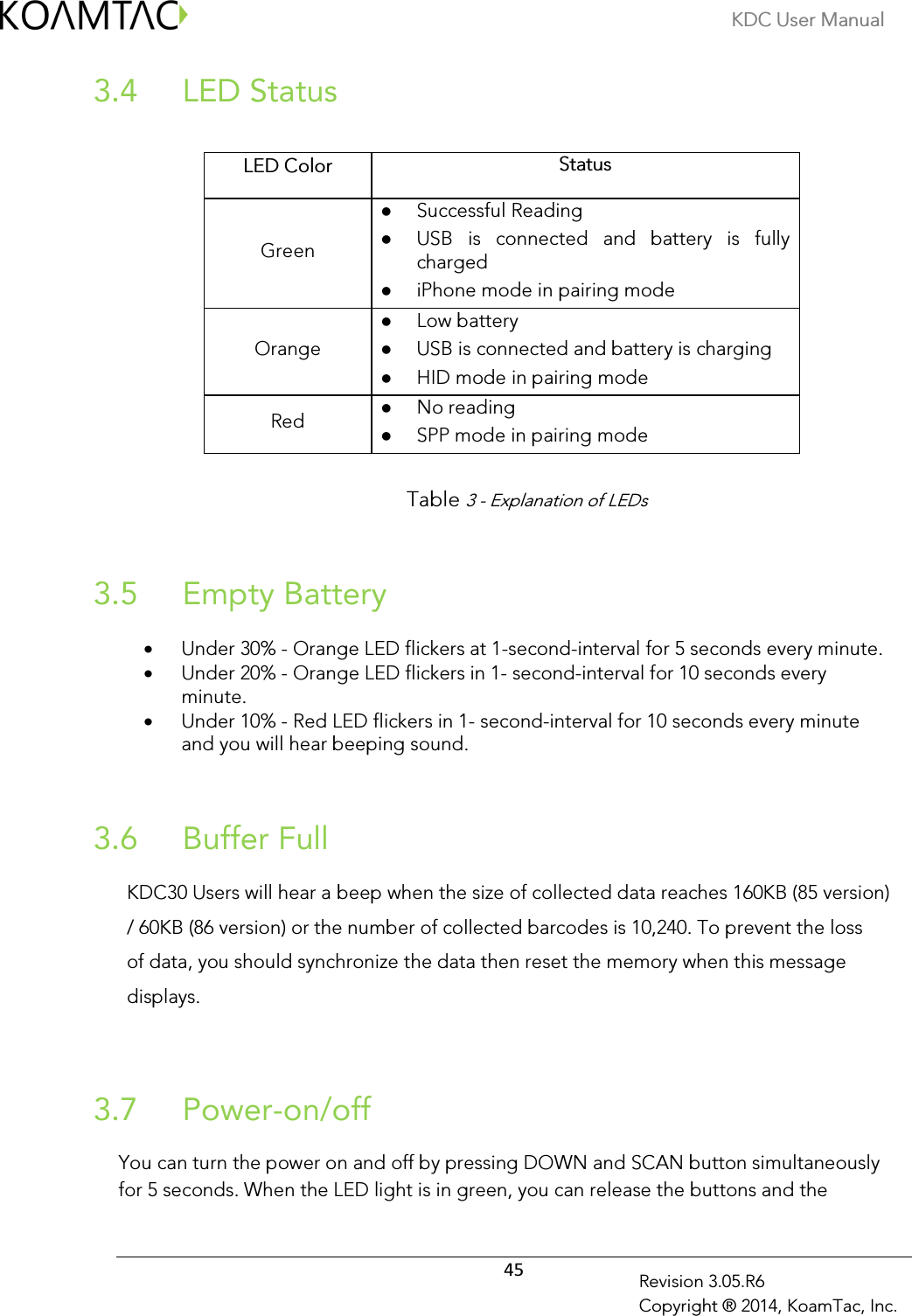 KDC User Manual  45 Revision 3.05.R6 Copyright ® 2014, KoamTac, Inc.  LED Status  3.4        Table 3 - Explanation of LEDs   Empty Battery 3.5 • Under 30% - Orange LED flickers at 1-second-interval for 5 seconds every minute.   • Under 20% - Orange LED flickers in 1- second-interval for 10 seconds every minute.  • Under 10% - Red LED flickers in 1- second-interval for 10 seconds every minute and you will hear beeping sound.    Buffer Full 3.6 KDC30 Users will hear a beep when the size of collected data reaches 160KB (85 version) / 60KB (86 version) or the number of collected barcodes is 10,240. To prevent the loss of data, you should synchronize the data then reset the memory when this message displays.   Power-on/off  3.7 You can turn the power on and off by pressing DOWN and SCAN button simultaneously for 5 seconds. When the LED light is in green, you can release the buttons and the  LED Color Status Green  Successful Reading  USB  is  connected  and  battery  is  fully charged  iPhone mode in pairing mode  Orange  Low battery  USB is connected and battery is charging  HID mode in pairing mode  Red  No reading  SPP mode in pairing mode  
