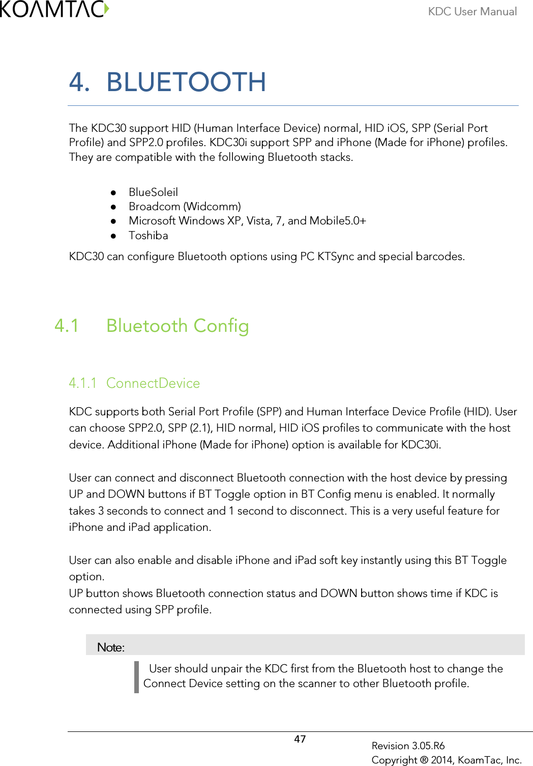 KDC User Manual  47 Revision 3.05.R6 Copyright ® 2014, KoamTac, Inc. 4. BLUETOOTH  The KDC30 support HID (Human Interface Device) normal, HID iOS, SPP (Serial Port Profile) and SPP2.0 profiles. KDC30i support SPP and iPhone (Made for iPhone) profiles. They are compatible with the following Bluetooth stacks.   BlueSoleil   Broadcom (Widcomm)   Microsoft Windows XP, Vista, 7, and Mobile5.0+  Toshiba KDC30 can configure Bluetooth options using PC KTSync and special barcodes.     Bluetooth Config 4.1   4.1.1 ConnectDevice  KDC supports both Serial Port Profile (SPP) and Human Interface Device Profile (HID). User can choose SPP2.0, SPP (2.1), HID normal, HID iOS profiles to communicate with the host device. Additional iPhone (Made for iPhone) option is available for KDC30i.  User can connect and disconnect Bluetooth connection with the host device by pressing UP and DOWN buttons if BT Toggle option in BT Config menu is enabled. It normally takes 3 seconds to connect and 1 second to disconnect. This is a very useful feature for iPhone and iPad application.   User can also enable and disable iPhone and iPad soft key instantly using this BT Toggle option.  UP button shows Bluetooth connection status and DOWN button shows time if KDC is connected using SPP profile.  Note:   User should unpair the KDC first from the Bluetooth host to change the Connect Device setting on the scanner to other Bluetooth profile. 