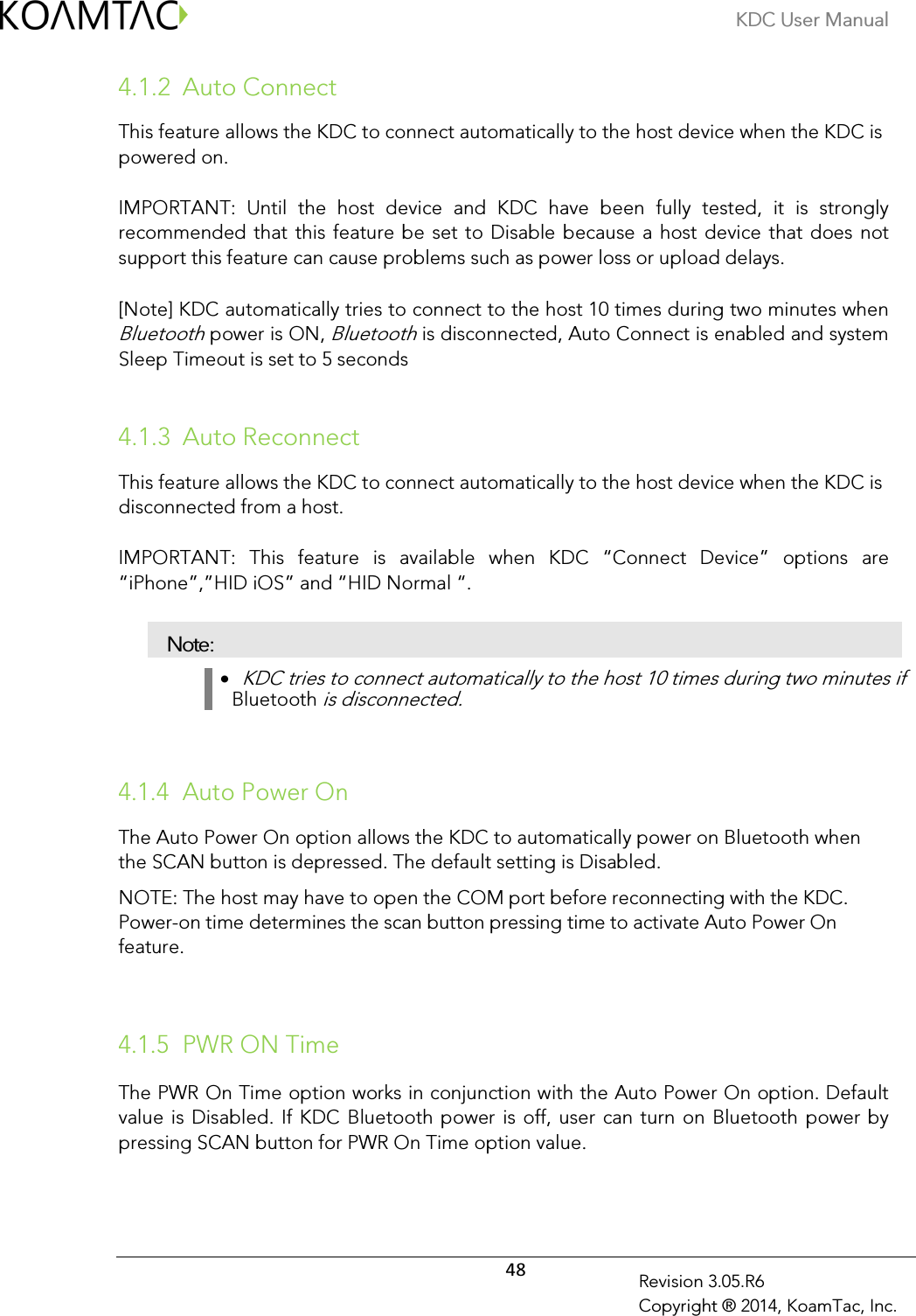 KDC User Manual  48 Revision 3.05.R6 Copyright ® 2014, KoamTac, Inc. 4.1.2 Auto Connect  This feature allows the KDC to connect automatically to the host device when the KDC is powered on.   IMPORTANT:  Until  the  host  device  and  KDC  have  been  fully  tested,  it  is  strongly recommended that  this  feature be  set to Disable because a  host device  that does not support this feature can cause problems such as power loss or upload delays.   [Note] KDC automatically tries to connect to the host 10 times during two minutes when Bluetooth power is ON, Bluetooth is disconnected, Auto Connect is enabled and system Sleep Timeout is set to 5 seconds   4.1.3 Auto Reconnect  This feature allows the KDC to connect automatically to the host device when the KDC is disconnected from a host.   IMPORTANT:  This  feature  is  available  when  KDC  “Connect  Device”  options  are “iPhone”,”HID iOS” and “HID Normal “.  Note: •   KDC tries to connect automatically to the host 10 times during two minutes if Bluetooth is disconnected.   4.1.4 Auto Power On  The Auto Power On option allows the KDC to automatically power on Bluetooth when the SCAN button is depressed. The default setting is Disabled.   NOTE: The host may have to open the COM port before reconnecting with the KDC.  Power-on time determines the scan button pressing time to activate Auto Power On feature.   4.1.5 PWR ON Time The PWR On Time option works in conjunction with the Auto Power On option. Default value is  Disabled.  If KDC  Bluetooth power is  off,  user can turn on Bluetooth power by pressing SCAN button for PWR On Time option value.  