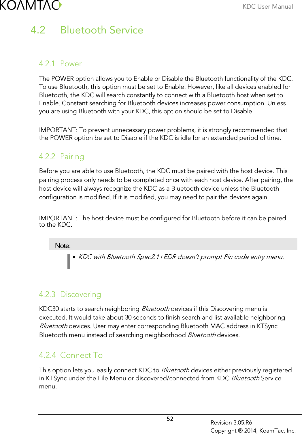 KDC User Manual  52 Revision 3.05.R6 Copyright ® 2014, KoamTac, Inc.  Bluetooth Service 4.2  4.2.1 Power  The POWER option allows you to Enable or Disable the Bluetooth functionality of the KDC.   To use Bluetooth, this option must be set to Enable. However, like all devices enabled for Bluetooth, the KDC will search constantly to connect with a Bluetooth host when set to Enable. Constant searching for Bluetooth devices increases power consumption. Unless you are using Bluetooth with your KDC, this option should be set to Disable.   IMPORTANT: To prevent unnecessary power problems, it is strongly recommended that the POWER option be set to Disable if the KDC is idle for an extended period of time.   4.2.2 Pairing  Before you are able to use Bluetooth, the KDC must be paired with the host device. This pairing process only needs to be completed once with each host device. After pairing, the host device will always recognize the KDC as a Bluetooth device unless the Bluetooth configuration is modified. If it is modified, you may need to pair the devices again.   IMPORTANT: The host device must be configured for Bluetooth before it can be paired to the KDC.   Note: •  KDC with Bluetooth Spec2.1+EDR doesn’t prompt Pin code entry menu.     4.2.3 Discovering  KDC30 starts to search neighboring Bluetooth devices if this Discovering menu is executed. It would take about 30 seconds to finish search and list available neighboring Bluetooth devices. User may enter corresponding Bluetooth MAC address in KTSync Bluetooth menu instead of searching neighborhood Bluetooth devices.  4.2.4 Connect To This option lets you easily connect KDC to Bluetooth devices either previously registered in KTSync under the File Menu or discovered/connected from KDC Bluetooth Service menu.  