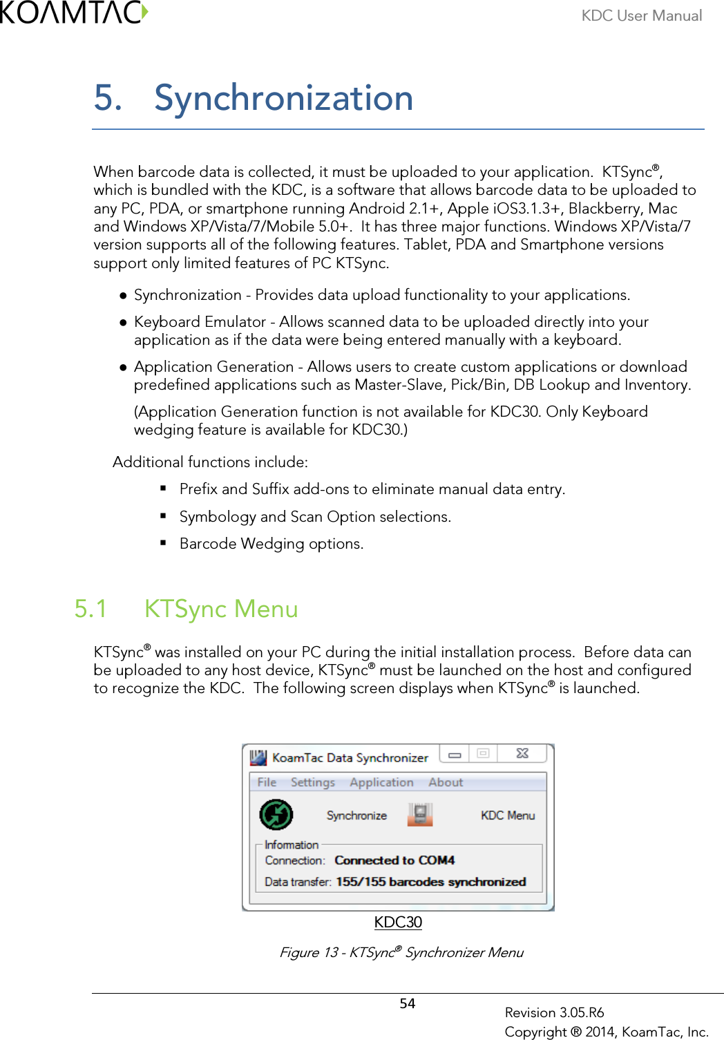 KDC User Manual  54 Revision 3.05.R6 Copyright ® 2014, KoamTac, Inc. 5.  Synchronization  When barcode data is collected, it must be uploaded to your application.  KTSync®, which is bundled with the KDC, is a software that allows barcode data to be uploaded to any PC, PDA, or smartphone running Android 2.1+, Apple iOS3.1.3+, Blackberry, Mac and Windows XP/Vista/7/Mobile 5.0+.  It has three major functions. Windows XP/Vista/7 version supports all of the following features. Tablet, PDA and Smartphone versions support only limited features of PC KTSync.  Synchronization - Provides data upload functionality to your applications.  Keyboard Emulator - Allows scanned data to be uploaded directly into your application as if the data were being entered manually with a keyboard.  Application Generation - Allows users to create custom applications or download predefined applications such as Master-Slave, Pick/Bin, DB Lookup and Inventory. (Application Generation function is not available for KDC30. Only Keyboard wedging feature is available for KDC30.)   Additional functions include:  Prefix and Suffix add-ons to eliminate manual data entry.  Symbology and Scan Option selections.  Barcode Wedging options.   KTSync Menu  5.1 KTSync® was installed on your PC during the initial installation process.  Before data can be uploaded to any host device, KTSync® must be launched on the host and configured to recognize the KDC.  The following screen displays when KTSync® is launched.    KDC30  Figure 13 - KTSync® Synchronizer Menu 