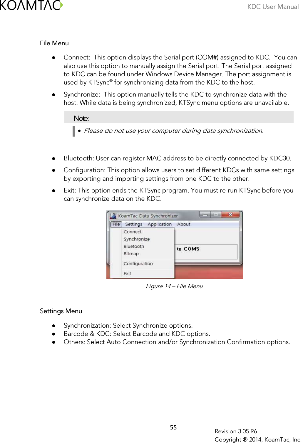 KDC User Manual  55 Revision 3.05.R6 Copyright ® 2014, KoamTac, Inc.  File Menu  Connect:  This option displays the Serial port (COM#) assigned to KDC.  You can also use this option to manually assign the Serial port. The Serial port assigned to KDC can be found under Windows Device Manager. The port assignment is used by KTSync® for synchronizing data from the KDC to the host.  Synchronize:  This option manually tells the KDC to synchronize data with the host. While data is being synchronized, KTSync menu options are unavailable. Note: •  Please do not use your computer during data synchronization.    Bluetooth: User can register MAC address to be directly connected by KDC30.  Configuration: This option allows users to set different KDCs with same settings by exporting and importing settings from one KDC to the other.   Exit: This option ends the KTSync program. You must re-run KTSync before you can synchronize data on the KDC.          Settings Menu  Synchronization: Select Synchronize options.  Barcode &amp; KDC: Select Barcode and KDC options.  Others: Select Auto Connection and/or Synchronization Confirmation options.  Figure 14 – File Menu 