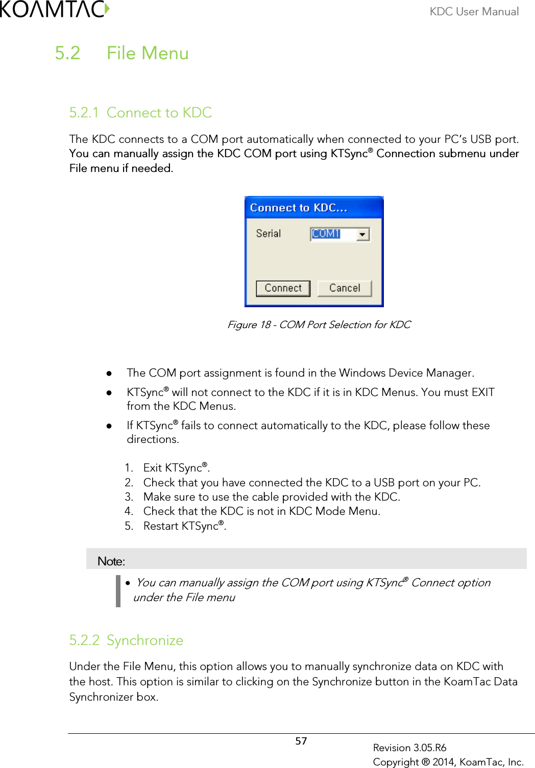 KDC User Manual  57 Revision 3.05.R6 Copyright ® 2014, KoamTac, Inc.  File Menu  5.2  5.2.1 Connect to KDC The KDC connects to a COM port automatically when connected to your PC’s USB port. You can manually assign the KDC COM port using KTSync® Connection submenu under File menu if needed.           The COM port assignment is found in the Windows Device Manager.  KTSync® will not connect to the KDC if it is in KDC Menus. You must EXIT from the KDC Menus.  If KTSync® fails to connect automatically to the KDC, please follow these directions. 1. Exit KTSync®. 2. Check that you have connected the KDC to a USB port on your PC. 3. Make sure to use the cable provided with the KDC.   4. Check that the KDC is not in KDC Mode Menu.   5. Restart KTSync®. Note: •  You can manually assign the COM port using KTSync® Connect option under the File menu  5.2.2 Synchronize Under the File Menu, this option allows you to manually synchronize data on KDC with the host. This option is similar to clicking on the Synchronize button in the KoamTac Data Synchronizer box. Figure 18 - COM Port Selection for KDC 