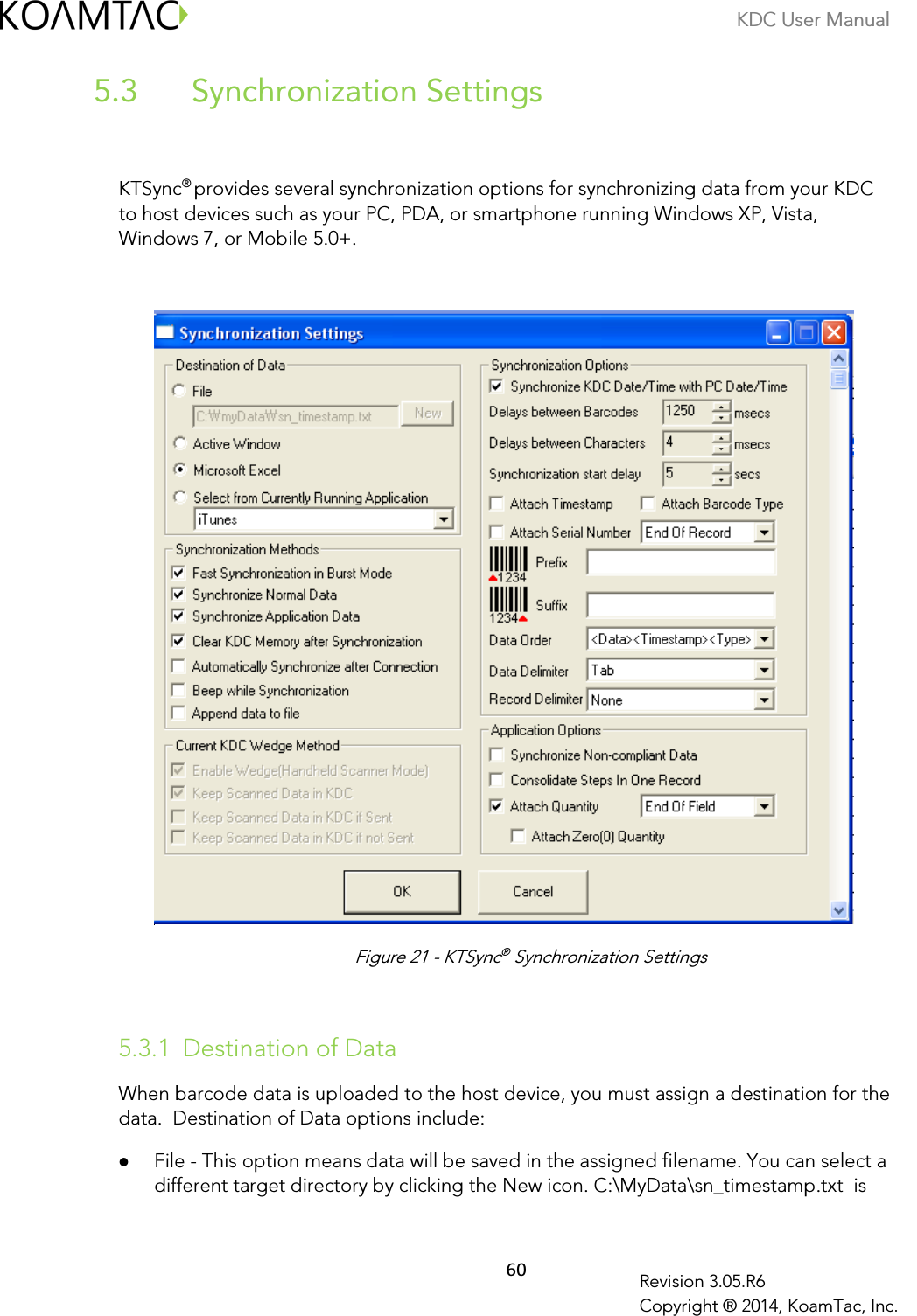 KDC User Manual  60 Revision 3.05.R6 Copyright ® 2014, KoamTac, Inc.   Synchronization Settings 5.3  KTSync® provides several synchronization options for synchronizing data from your KDC to host devices such as your PC, PDA, or smartphone running Windows XP, Vista, Windows 7, or Mobile 5.0+.        5.3.1 Destination of Data When barcode data is uploaded to the host device, you must assign a destination for the data.  Destination of Data options include:  File - This option means data will be saved in the assigned filename. You can select a different target directory by clicking the New icon. C:\MyData\sn_timestamp.txt  is Figure 21 - KTSync® Synchronization Settings 