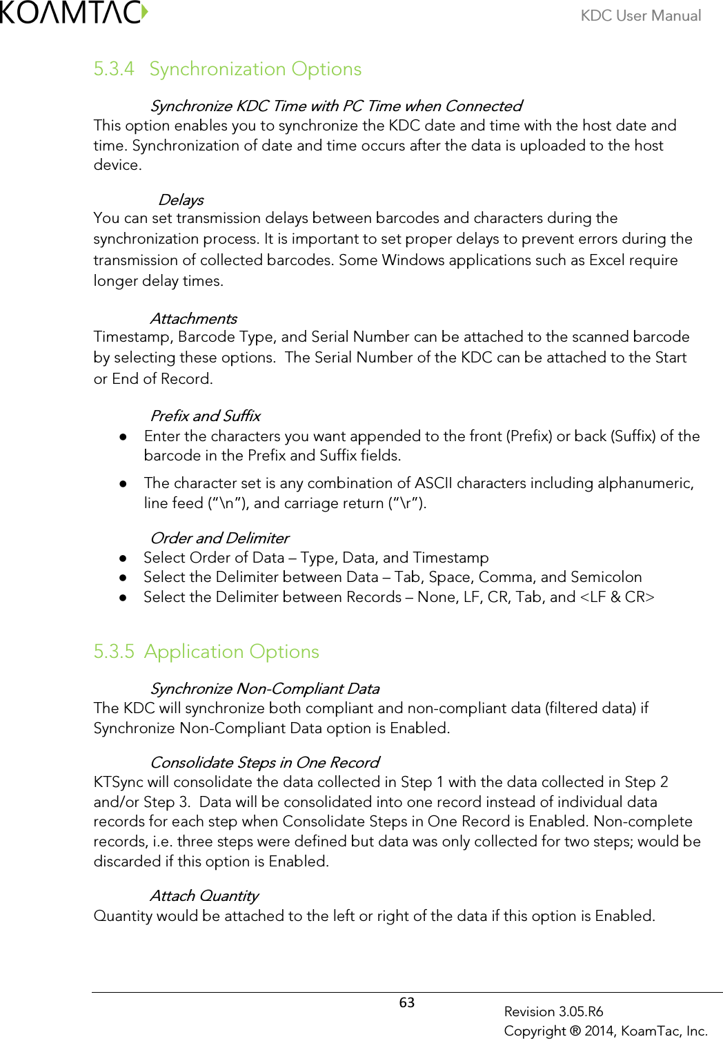 KDC User Manual  63 Revision 3.05.R6 Copyright ® 2014, KoamTac, Inc. 5.3.4  Synchronization Options Synchronize KDC Time with PC Time when Connected This option enables you to synchronize the KDC date and time with the host date and time. Synchronization of date and time occurs after the data is uploaded to the host device.   Delays You can set transmission delays between barcodes and characters during the synchronization process. It is important to set proper delays to prevent errors during the transmission of collected barcodes. Some Windows applications such as Excel require longer delay times. Attachments Timestamp, Barcode Type, and Serial Number can be attached to the scanned barcode by selecting these options.  The Serial Number of the KDC can be attached to the Start or End of Record. Prefix and Suffix  Enter the characters you want appended to the front (Prefix) or back (Suffix) of the barcode in the Prefix and Suffix fields.   The character set is any combination of ASCII characters including alphanumeric, line feed (“\n”), and carriage return (“\r”). Order and Delimiter  Select Order of Data – Type, Data, and Timestamp  Select the Delimiter between Data – Tab, Space, Comma, and Semicolon  Select the Delimiter between Records – None, LF, CR, Tab, and &lt;LF &amp; CR&gt;  5.3.5 Application Options Synchronize Non-Compliant Data The KDC will synchronize both compliant and non-compliant data (filtered data) if Synchronize Non-Compliant Data option is Enabled. Consolidate Steps in One Record KTSync will consolidate the data collected in Step 1 with the data collected in Step 2 and/or Step 3.  Data will be consolidated into one record instead of individual data records for each step when Consolidate Steps in One Record is Enabled. Non-complete records, i.e. three steps were defined but data was only collected for two steps; would be discarded if this option is Enabled. Attach Quantity Quantity would be attached to the left or right of the data if this option is Enabled. 