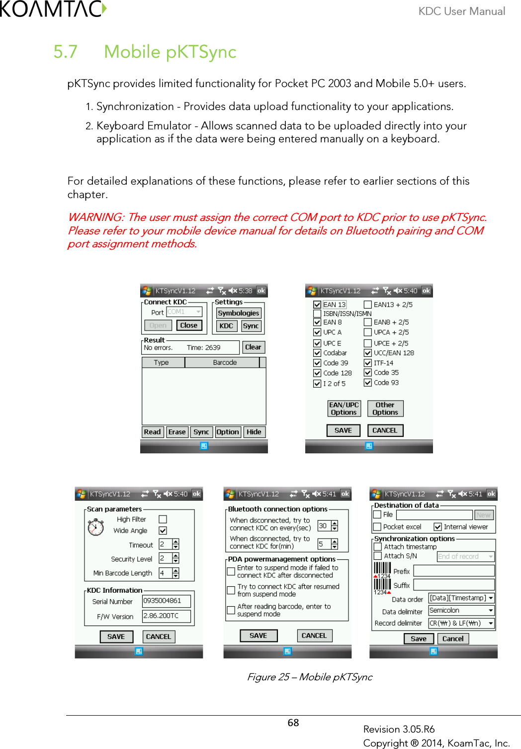 KDC User Manual  68 Revision 3.05.R6 Copyright ® 2014, KoamTac, Inc.  Mobile pKTSync 5.7 pKTSync provides limited functionality for Pocket PC 2003 and Mobile 5.0+ users. 1. Synchronization - Provides data upload functionality to your applications. 2. Keyboard Emulator - Allows scanned data to be uploaded directly into your application as if the data were being entered manually on a keyboard.  For detailed explanations of these functions, please refer to earlier sections of this chapter.  WARNING: The user must assign the correct COM port to KDC prior to use pKTSync. Please refer to your mobile device manual for details on Bluetooth pairing and COM port assignment methods.                                       Figure 25 – Mobile pKTSync 
