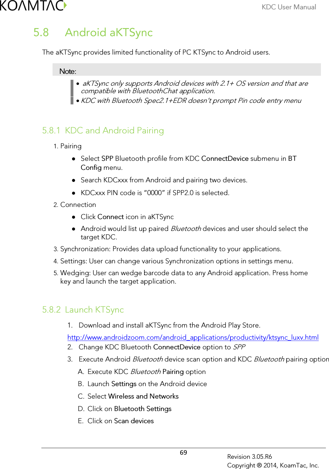 KDC User Manual  69 Revision 3.05.R6 Copyright ® 2014, KoamTac, Inc.  Android aKTSync 5.8 The aKTSync provides limited functionality of PC KTSync to Android users.  Note: •  aKTSync only supports Android devices with 2.1+ OS version and that are compatible with BluetoothChat application. • KDC with Bluetooth Spec2.1+EDR doesn’t prompt Pin code entry menu   5.8.1 KDC and Android Pairing 1. Pairing  Select SPP Bluetooth profile from KDC ConnectDevice submenu in BT Config menu.  Search KDCxxx from Android and pairing two devices.  KDCxxx PIN code is “0000” if SPP2.0 is selected. 2. Connection  Click Connect icon in aKTSync  Android would list up paired Bluetooth devices and user should select the target KDC. 3. Synchronization: Provides data upload functionality to your applications. 4. Settings: User can change various Synchronization options in settings menu. 5. Wedging: User can wedge barcode data to any Android application. Press home key and launch the target application.   5.8.2 Launch KTSync 1. Download and install aKTSync from the Android Play Store. http://www.androidzoom.com/android_applications/productivity/ktsync_luxv.html 2. Change KDC Bluetooth ConnectDevice option to SPP 3. Execute Android Bluetooth device scan option and KDC Bluetooth pairing option A. Execute KDC Bluetooth Pairing option  B. Launch Settings on the Android device C. Select Wireless and Networks D. Click on Bluetooth Settings E. Click on Scan devices 