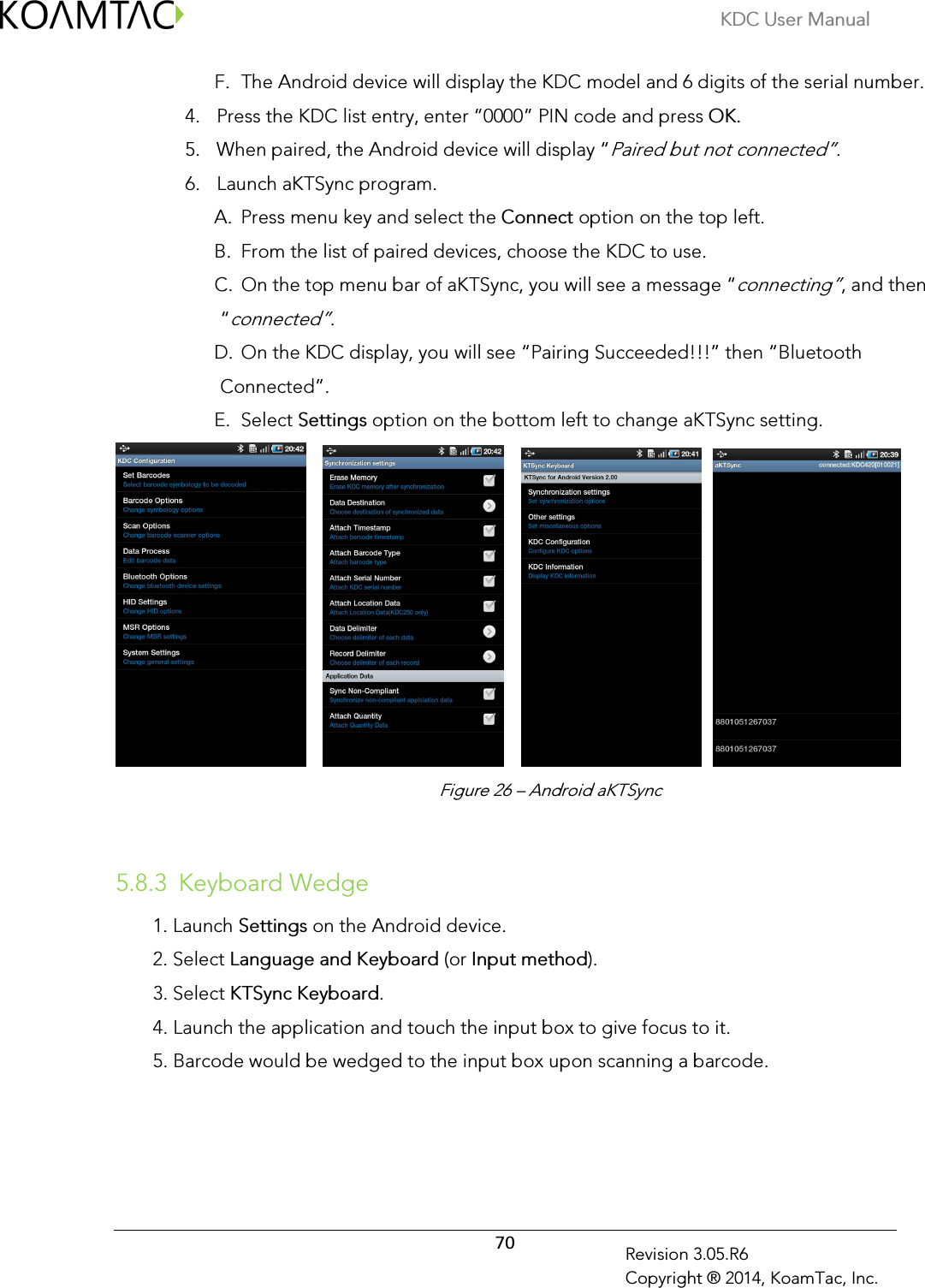 KDC User Manual  70 Revision 3.05.R6 Copyright ® 2014, KoamTac, Inc. F. The Android device will display the KDC model and 6 digits of the serial number.  4. Press the KDC list entry, enter “0000” PIN code and press OK. 5. When paired, the Android device will display “Paired but not connected”. 6. Launch aKTSync program.  A. Press menu key and select the Connect option on the top left. B. From the list of paired devices, choose the KDC to use. C. On the top menu bar of aKTSync, you will see a message “connecting”, and then “connected”. D. On the KDC display, you will see “Pairing Succeeded!!!” then “Bluetooth Connected”. E. Select Settings option on the bottom left to change aKTSync setting.                 5.8.3 Keyboard Wedge 1. Launch Settings on the Android device. 2. Select Language and Keyboard (or Input method). 3. Select KTSync Keyboard. 4. Launch the application and touch the input box to give focus to it. 5. Barcode would be wedged to the input box upon scanning a barcode.  Figure 26 – Android aKTSync 