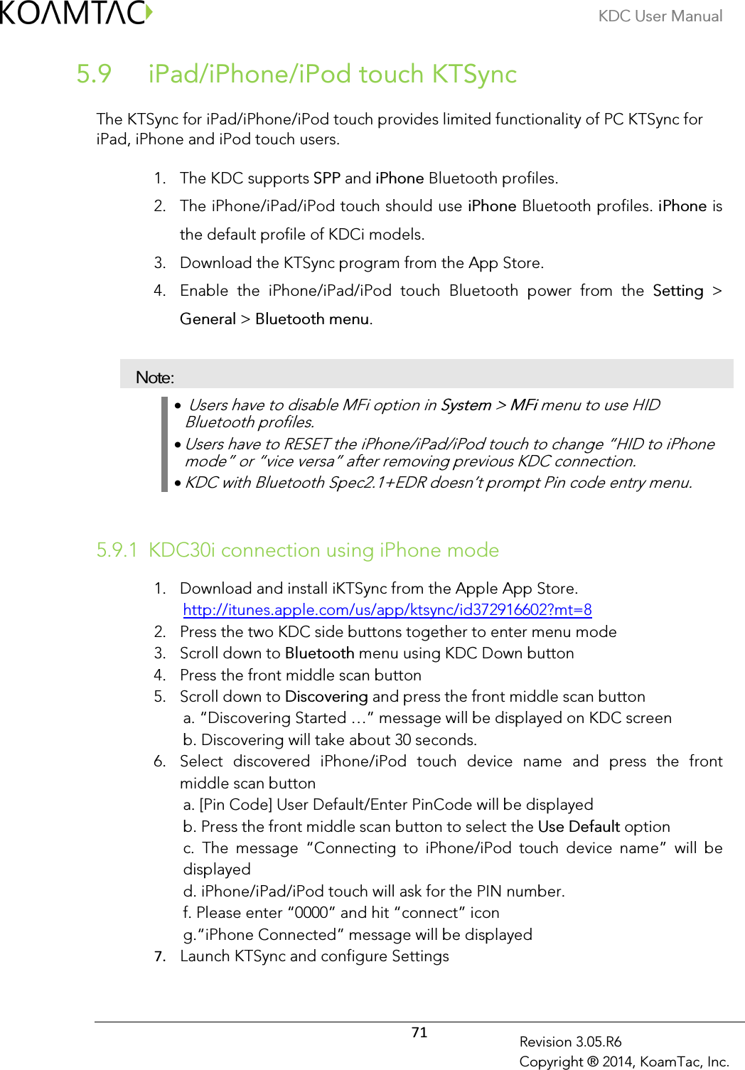 KDC User Manual  71 Revision 3.05.R6 Copyright ® 2014, KoamTac, Inc.  iPad/iPhone/iPod touch KTSync 5.9 The KTSync for iPad/iPhone/iPod touch provides limited functionality of PC KTSync for iPad, iPhone and iPod touch users.  1. The KDC supports SPP and iPhone Bluetooth profiles. 2. The iPhone/iPad/iPod touch should use iPhone Bluetooth profiles. iPhone is the default profile of KDCi models. 3. Download the KTSync program from the App Store. 4. Enable  the  iPhone/iPad/iPod  touch  Bluetooth  power  from  the  Setting  &gt; General &gt; Bluetooth menu. Note: •  Users have to disable MFi option in System &gt; MFi menu to use HID Bluetooth profiles. • Users have to RESET the iPhone/iPad/iPod touch to change “HID to iPhone mode” or “vice versa” after removing previous KDC connection. • KDC with Bluetooth Spec2.1+EDR doesn’t prompt Pin code entry menu.  5.9.1 KDC30i connection using iPhone mode 1. Download and install iKTSync from the Apple App Store. http://itunes.apple.com/us/app/ktsync/id372916602?mt=8 2. Press the two KDC side buttons together to enter menu mode 3. Scroll down to Bluetooth menu using KDC Down button 4. Press the front middle scan button 5. Scroll down to Discovering and press the front middle scan button a. “Discovering Started …” message will be displayed on KDC screen b. Discovering will take about 30 seconds. 6. Select  discovered  iPhone/iPod  touch  device  name  and  press  the  front middle scan button a. [Pin Code] User Default/Enter PinCode will be displayed b. Press the front middle scan button to select the Use Default option c.  The  message  “Connecting  to  iPhone/iPod  touch  device  name”  will  be displayed d. iPhone/iPad/iPod touch will ask for the PIN number. f. Please enter “0000” and hit “connect” icon g.“iPhone Connected” message will be displayed 7. Launch KTSync and configure Settings 