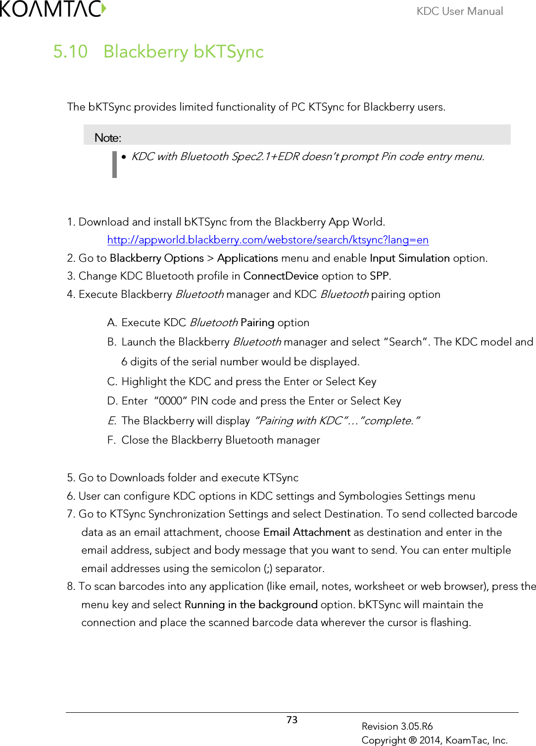 KDC User Manual  73 Revision 3.05.R6 Copyright ® 2014, KoamTac, Inc.  Blackberry bKTSync 5.10  The bKTSync provides limited functionality of PC KTSync for Blackberry users.  Note: •  KDC with Bluetooth Spec2.1+EDR doesn’t prompt Pin code entry menu.    1. Download and install bKTSync from the Blackberry App World. http://appworld.blackberry.com/webstore/search/ktsync?lang=en 2. Go to Blackberry Options &gt; Applications menu and enable Input Simulation option. 3. Change KDC Bluetooth profile in ConnectDevice option to SPP. 4. Execute Blackberry Bluetooth manager and KDC Bluetooth pairing option A. Execute KDC Bluetooth Pairing option  B. Launch the Blackberry Bluetooth manager and select “Search”. The KDC model and 6 digits of the serial number would be displayed. C. Highlight the KDC and press the Enter or Select Key D. Enter  “0000” PIN code and press the Enter or Select Key E. The Blackberry will display “Pairing with KDC”…”complete.” F. Close the Blackberry Bluetooth manager 5. Go to Downloads folder and execute KTSync 6. User can configure KDC options in KDC settings and Symbologies Settings menu 7. Go to KTSync Synchronization Settings and select Destination. To send collected barcode data as an email attachment, choose Email Attachment as destination and enter in the email address, subject and body message that you want to send. You can enter multiple email addresses using the semicolon (;) separator. 8. To scan barcodes into any application (like email, notes, worksheet or web browser), press the menu key and select Running in the background option. bKTSync will maintain the connection and place the scanned barcode data wherever the cursor is flashing.  