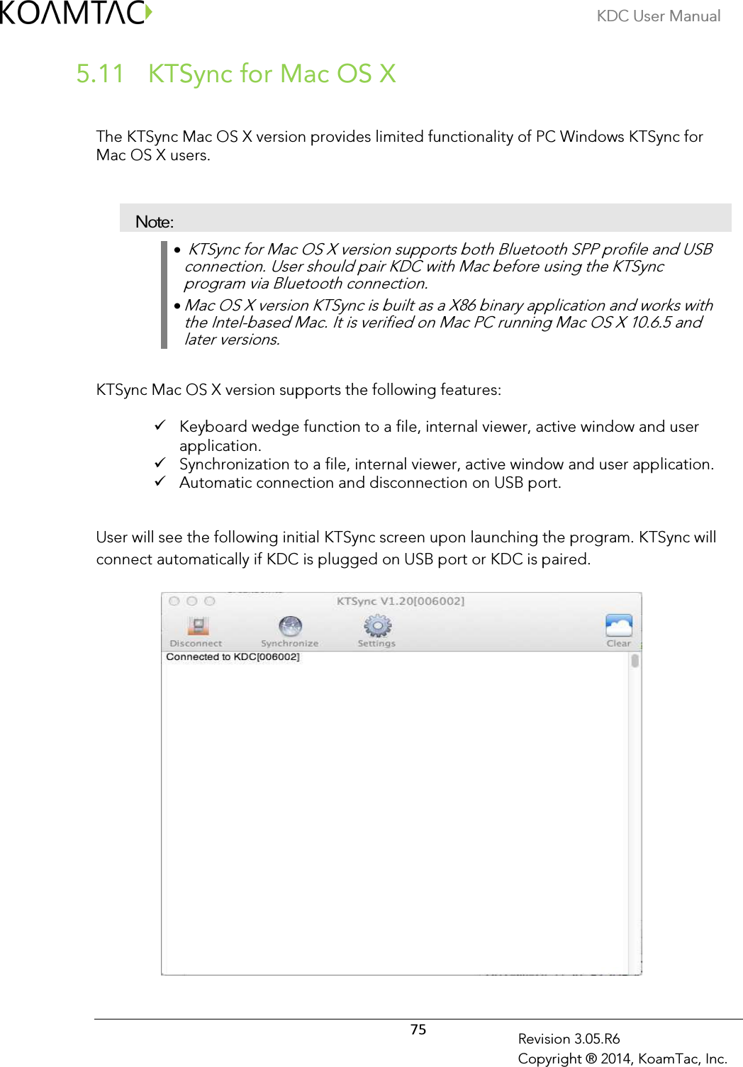KDC User Manual  75 Revision 3.05.R6 Copyright ® 2014, KoamTac, Inc.  KTSync for Mac OS X 5.11  The KTSync Mac OS X version provides limited functionality of PC Windows KTSync for Mac OS X users.   Note: •  KTSync for Mac OS X version supports both Bluetooth SPP profile and USB connection. User should pair KDC with Mac before using the KTSync program via Bluetooth connection.  • Mac OS X version KTSync is built as a X86 binary application and works with the Intel-based Mac. It is verified on Mac PC running Mac OS X 10.6.5 and later versions.  KTSync Mac OS X version supports the following features:   Keyboard wedge function to a file, internal viewer, active window and user application.  Synchronization to a file, internal viewer, active window and user application.  Automatic connection and disconnection on USB port.  User will see the following initial KTSync screen upon launching the program. KTSync will connect automatically if KDC is plugged on USB port or KDC is paired.            