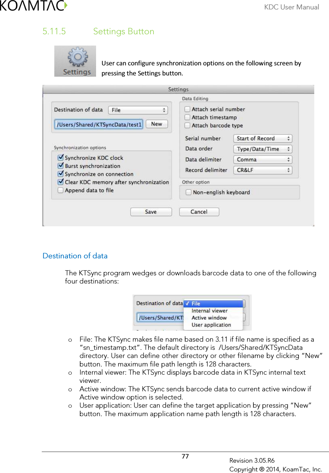KDC User Manual  77 Revision 3.05.R6 Copyright ® 2014, KoamTac, Inc. 5.11.5   Settings Button  User can configure synchronization options on the following screen by pressing the Settings button.   Destination of data  The KTSync program wedges or downloads barcode data to one of the following four destinations:       o File: The KTSync makes file name based on 3.11 if file name is specified as a “sn_timestamp.txt”. The default directory is  /Users/Shared/KTSyncData directory. User can define other directory or other filename by clicking “New” button. The maximum file path length is 128 characters. o Internal viewer: The KTSync displays barcode data in KTSync internal text viewer. o Active window: The KTSync sends barcode data to current active window if Active window option is selected. o User application: User can define the target application by pressing “New” button. The maximum application name path length is 128 characters.  