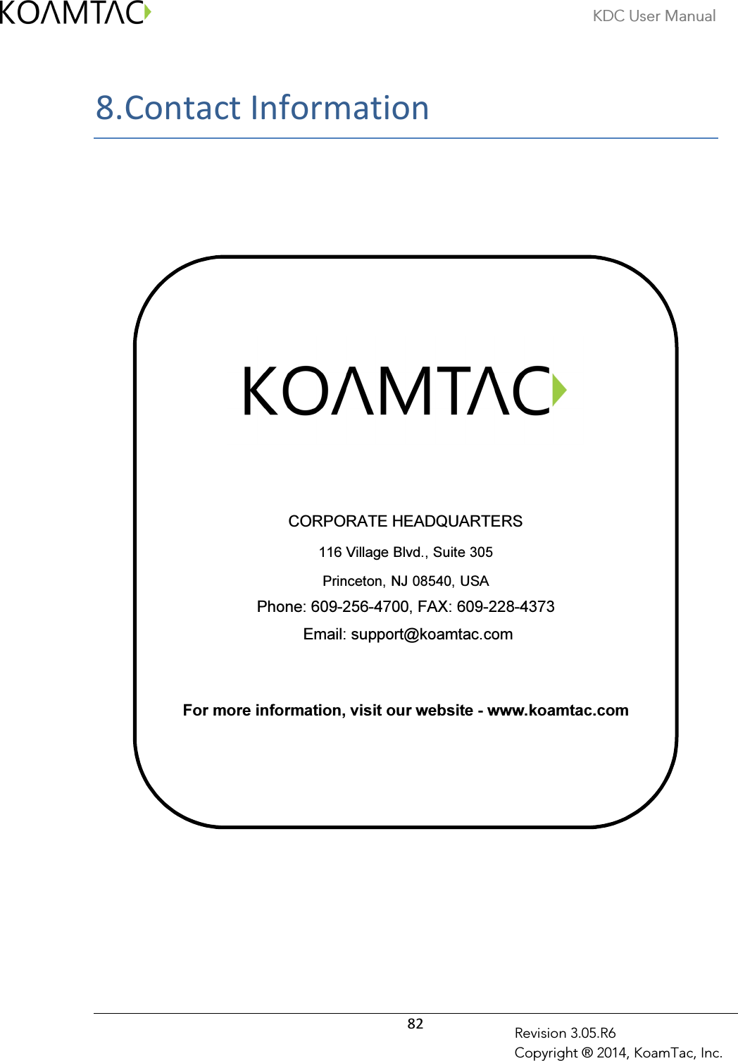 KDC User Manual  82 Revision 3.05.R6 Copyright ® 2014, KoamTac, Inc. 8. Contact Information          CORPORATE HEADQUARTERS 116 Village Blvd., Suite 305 Princeton, NJ 08540, USA Phone: 609-256-4700, FAX: 609-228-4373  Email: support@koamtac.com   For more information, visit our website - www.koamtac.com        