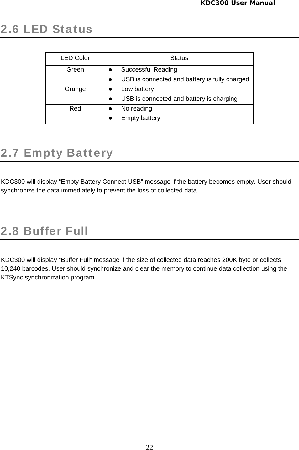     KDC300 User Manual 22 2.6 LED Status   LED Color  Status Green  z Successful Reading z USB is connected and battery is fully charged Orange  z Low battery z USB is connected and battery is charging Red  z No reading z Empty battery  2.7 Empty Battery   KDC300 will display “Empty Battery Connect USB” message if the battery becomes empty. User should synchronize the data immediately to prevent the loss of collected data.  2.8 Buffer Full   KDC300 will display “Buffer Full” message if the size of collected data reaches 200K byte or collects 10,240 barcodes. User should synchronize and clear the memory to continue data collection using the KTSync synchronization program.   