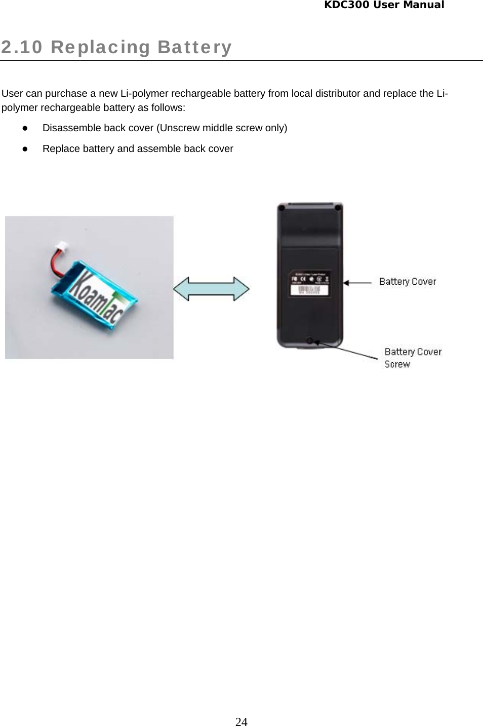     KDC300 User Manual 24 2.10 Replacing Battery   User can purchase a new Li-polymer rechargeable battery from local distributor and replace the Li-polymer rechargeable battery as follows: z Disassemble back cover (Unscrew middle screw only) z Replace battery and assemble back cover       