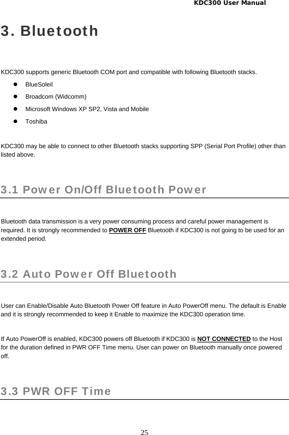     KDC300 User Manual 25 3. Bluetooth  KDC300 supports generic Bluetooth COM port and compatible with following Bluetooth stacks. z BlueSoleil z Broadcom (Widcomm) z  Microsoft Windows XP SP2, Vista and Mobile z Toshiba  KDC300 may be able to connect to other Bluetooth stacks supporting SPP (Serial Port Profile) other than listed above.  3.1 Power On/Off Bluetooth Power   Bluetooth data transmission is a very power consuming process and careful power management is required. It is strongly recommended to POWER OFF Bluetooth if KDC300 is not going to be used for an extended period.  3.2 Auto Power Off Bluetooth   User can Enable/Disable Auto Bluetooth Power Off feature in Auto PowerOff menu. The default is Enable and it is strongly recommended to keep it Enable to maximize the KDC300 operation time.   If Auto PowerOff is enabled, KDC300 powers off Bluetooth if KDC300 is NOT CONNECTED to the Host for the duration defined in PWR OFF Time menu. User can power on Bluetooth manually once powered off.  3.3 PWR OFF Time   
