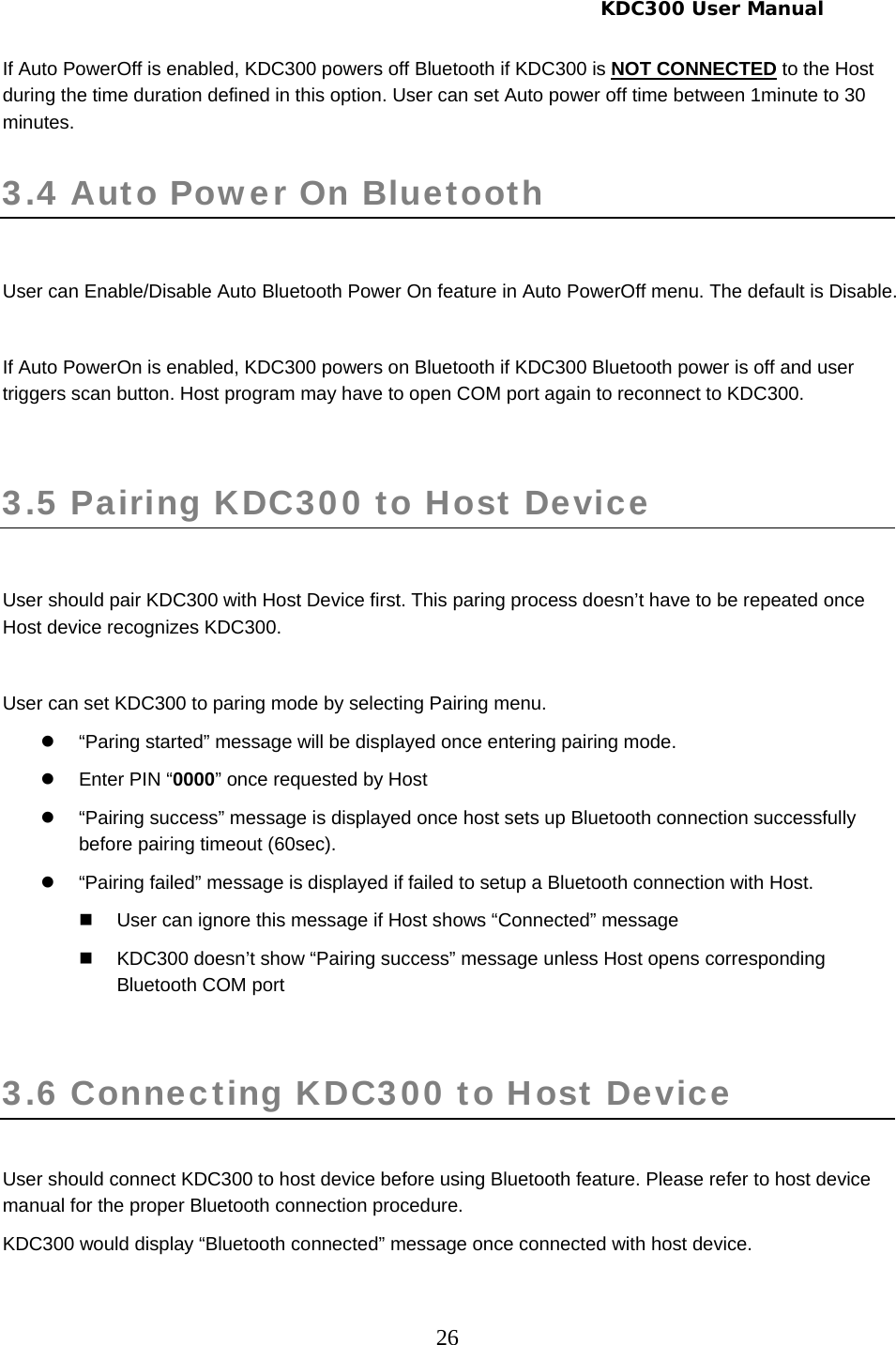     KDC300 User Manual 26 If Auto PowerOff is enabled, KDC300 powers off Bluetooth if KDC300 is NOT CONNECTED to the Host during the time duration defined in this option. User can set Auto power off time between 1minute to 30 minutes.  3.4 Auto Power On Bluetooth   User can Enable/Disable Auto Bluetooth Power On feature in Auto PowerOff menu. The default is Disable.   If Auto PowerOn is enabled, KDC300 powers on Bluetooth if KDC300 Bluetooth power is off and user triggers scan button. Host program may have to open COM port again to reconnect to KDC300.  3.5 Pairing KDC300 to Host Device   User should pair KDC300 with Host Device first. This paring process doesn’t have to be repeated once Host device recognizes KDC300.  User can set KDC300 to paring mode by selecting Pairing menu.  z  “Paring started” message will be displayed once entering pairing mode. z Enter PIN “0000” once requested by Host z  “Pairing success” message is displayed once host sets up Bluetooth connection successfully before pairing timeout (60sec). z  “Pairing failed” message is displayed if failed to setup a Bluetooth connection with Host.   User can ignore this message if Host shows “Connected” message   KDC300 doesn’t show “Pairing success” message unless Host opens corresponding Bluetooth COM port  3.6 Connecting KDC300 to Host Device  User should connect KDC300 to host device before using Bluetooth feature. Please refer to host device manual for the proper Bluetooth connection procedure. KDC300 would display “Bluetooth connected” message once connected with host device.  