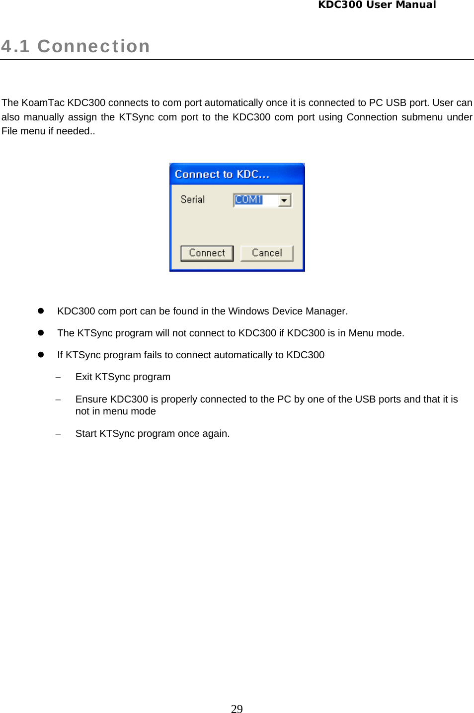     KDC300 User Manual 29 4.1 Connection   The KoamTac KDC300 connects to com port automatically once it is connected to PC USB port. User can also manually assign the KTSync com port to the KDC300 com port using Connection submenu under File menu if needed..     z  KDC300 com port can be found in the Windows Device Manager. z  The KTSync program will not connect to KDC300 if KDC300 is in Menu mode. z  If KTSync program fails to connect automatically to KDC300  − Exit KTSync program −  Ensure KDC300 is properly connected to the PC by one of the USB ports and that it is not in menu mode −  Start KTSync program once again.  