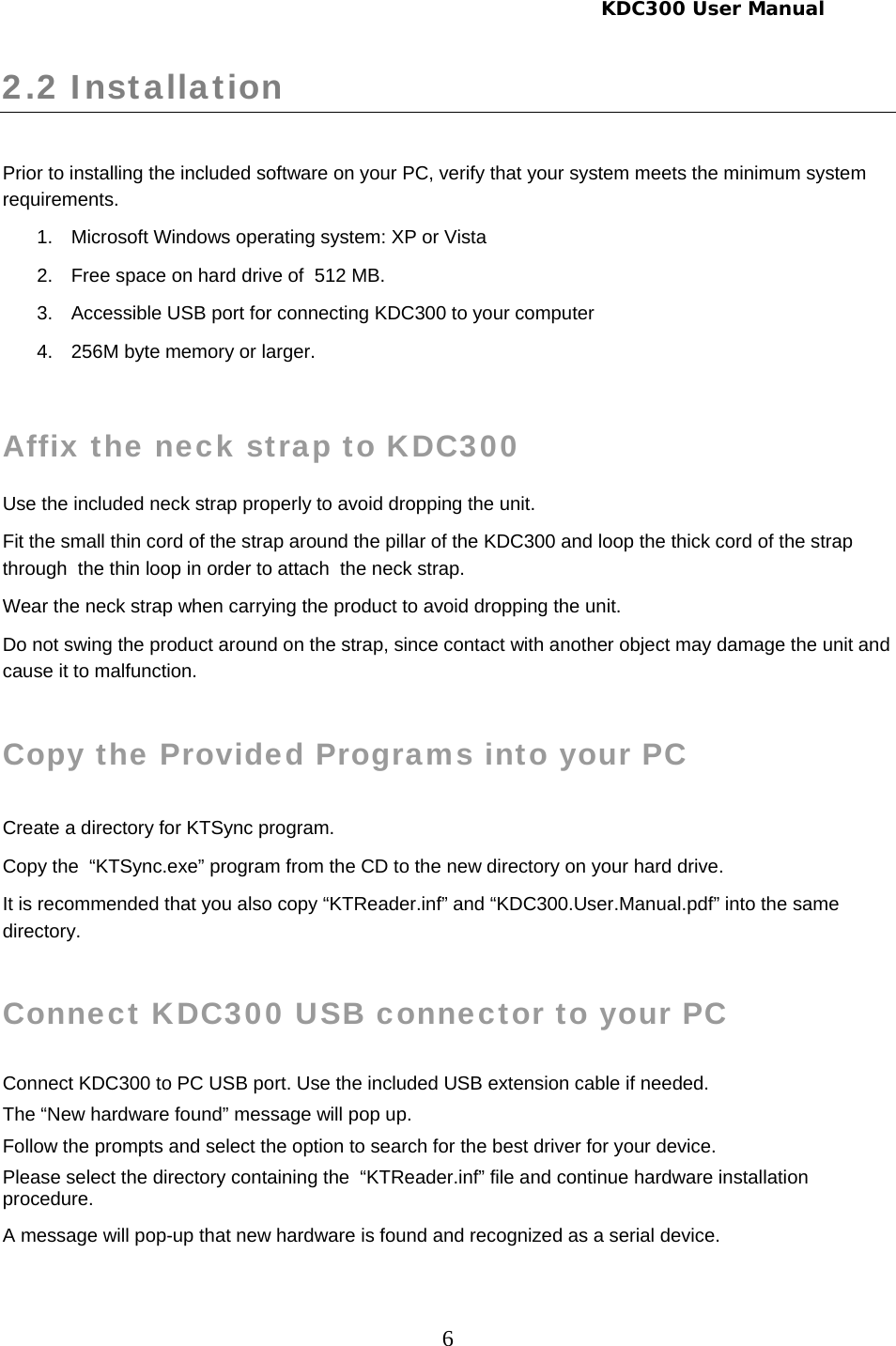    KDC300 User Manual 6 2.2 Installation   Prior to installing the included software on your PC, verify that your system meets the minimum system requirements. 1.  Microsoft Windows operating system: XP or Vista 2.  Free space on hard drive of  512 MB. 3.  Accessible USB port for connecting KDC300 to your computer 4.  256M byte memory or larger.  Affix the neck strap to KDC300 Use the included neck strap properly to avoid dropping the unit. Fit the small thin cord of the strap around the pillar of the KDC300 and loop the thick cord of the strap through  the thin loop in order to attach  the neck strap. Wear the neck strap when carrying the product to avoid dropping the unit. Do not swing the product around on the strap, since contact with another object may damage the unit and cause it to malfunction.    Copy the Provided Programs into your PC  Create a directory for KTSync program. Copy the  “KTSync.exe” program from the CD to the new directory on your hard drive. It is recommended that you also copy “KTReader.inf” and “KDC300.User.Manual.pdf” into the same directory.  Connect KDC300 USB connector to your PC  Connect KDC300 to PC USB port. Use the included USB extension cable if needed. The “New hardware found” message will pop up.  Follow the prompts and select the option to search for the best driver for your device. Please select the directory containing the  “KTReader.inf” file and continue hardware installation procedure. A message will pop-up that new hardware is found and recognized as a serial device.  